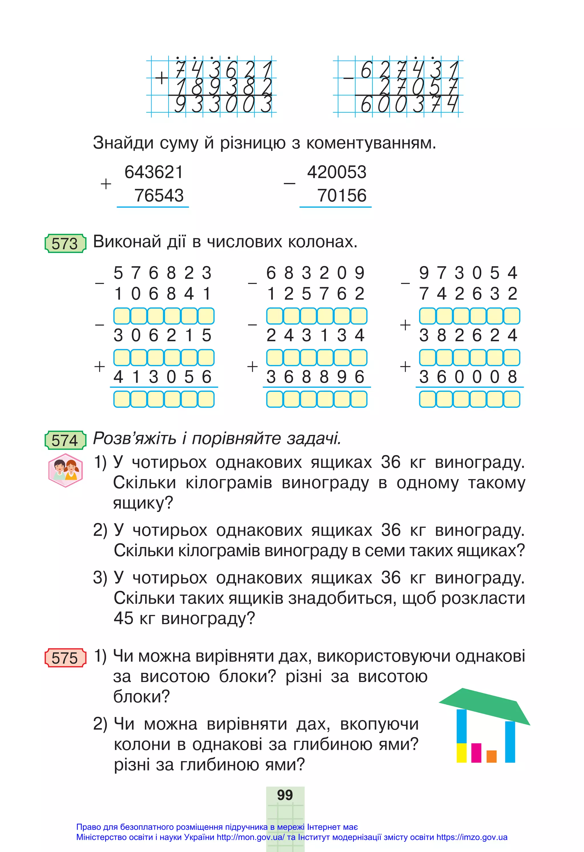 99
189382
+
933003
27057
–
600374
Знайди суму й різницю з коментуванням.
+
643621
–
420053
76543 70156
573 Виконай дії в числових колонах.
–
5 7 6 8 2 3
–
6 8 3 2 0 9
–
9 7 3 0 5 4
1 0 6 8 4 1 1 2 5 7 6 2 7 4 2 6 3 2
– – +
3 0 6 2 1 5 2 4 3 1 3 4 3 8 2 6 2 4
+ + +
4 1 3 0 5 6 3 6 8 8 9 6 3 6 0 0 0 8
574 Розв’яжіть і порівняйте задачі.
1) У чотирьох однакових ящиках 36 кг винограду.
Скільки кілограмів винограду в одному такому
ящику?
2) У чотирьох однакових ящиках 36 кг винограду.
Скільки кілограмів винограду в семи таких ящиках?
3) У чотирьох однакових ящиках 36 кг винограду.
Скільки таких ящиків знадобиться, щоб розкласти
45 кг винограду?
575 1) Чи можна вирівняти дах, використовуючи однакові
за висотою блоки? різні за висотою
блоки?
2) Чи можна вирівняти дах, вкопуючи
колони в однакові за глибиною ями?
різні за глибиною ями?
Право для безоплатного розміщення підручника в мережі Інтернет має
Міністерство освіти і науки України http://mon.gov.ua/ та Інститут модернізації змісту освіти https://imzo.gov.ua
 
