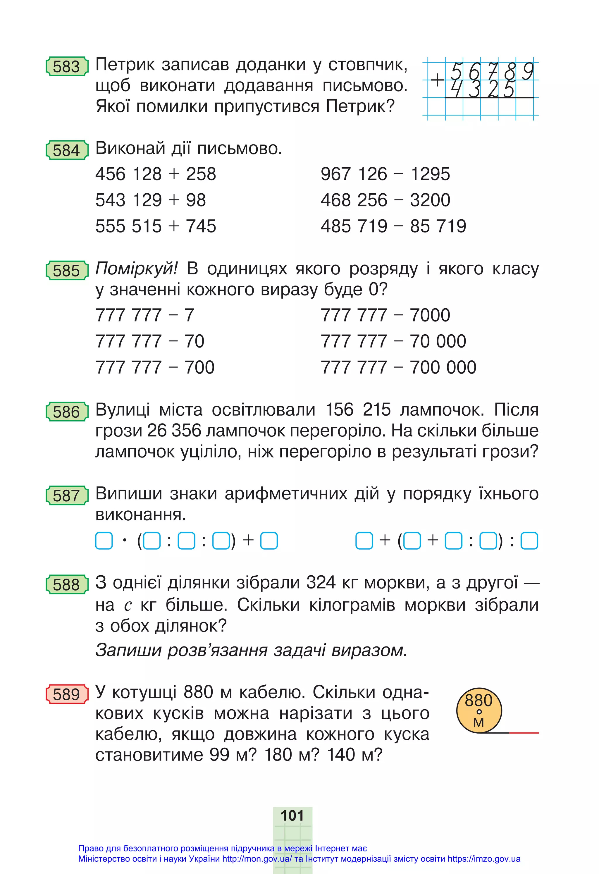 101
583 Петрик записав доданки у стовпчик,
щоб виконати додавання письмово.
Якої помилки припустився Петрик?
584 Виконай дії письмово.
456 128 + 258 967 126 – 1295
543 129 + 98 468 256 – 3200
555 515 + 745 485 719 – 85 719
585 Поміркуй! В одиницях якого розряду і якого класу
у значенні кожного виразу буде 0?
777 777 – 7 777 777 – 7000
777 777 – 70 777 777 – 70 000
777 777 – 700 777 777 – 700 000
586 Вулиці міста освітлювали 156 215 лампочок. Після
грози 26 356 лампочок перегоріло. На скільки більше
лампочок уціліло, ніж перегоріло в результаті грози?
587 Випиши знаки арифметичних дій у порядку їхнього
виконання.
• ( : : ) + + ( + : ) :
588 З однієї ділянки зібрали 324 кг моркви, а з другої —
на с кг більше. Скільки кілограмів моркви зібрали
з обох ділянок?
Запиши розв’язання задачі виразом.
589 У котушці 880 м кабелю. Скільки одна-
кових кусків можна нарізати з цього
кабелю, якщо довжина кожного куска
становитиме 99 м? 180 м? 140 м?
880
м
4325
+
Право для безоплатного розміщення підручника в мережі Інтернет має
Міністерство освіти і науки України http://mon.gov.ua/ та Інститут модернізації змісту освіти https://imzo.gov.ua
 