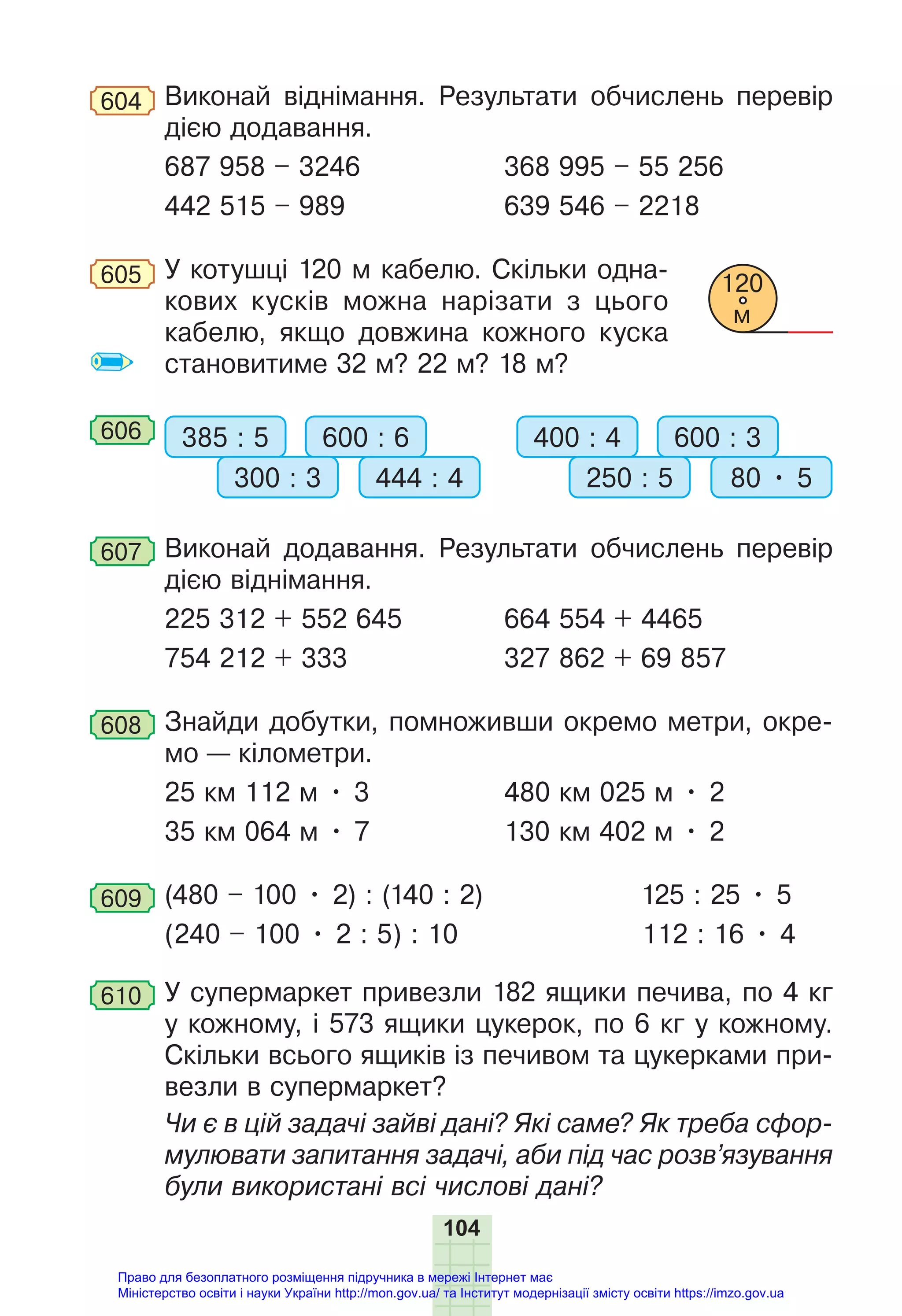 104
604 Виконай віднімання. Результати обчислень перевір
дією додавання.
687 958 – 3246 368 995 – 55 256
442 515 – 989 639 546 – 2218
605 У котушці 120 м кабелю. Скільки одна-
кових кусків можна нарізати з цього
кабелю, якщо довжина кожного куска
становитиме 32 м? 22 м? 18 м?
606 385 : 5 400 : 4
600 : 6 600 : 3
300 : 3 250 : 5
444 : 4 80 • 5
607 Виконай додавання. Результати обчислень перевір
дією віднімання.
225 312 + 552 645 664 554 + 4465
754 212 + 333 327 862 + 69 857
608 Знайди добутки, помноживши окремо метри, окре-
мо — кілометри.
25 км 112 м • 3 480 км 025 м • 2
35 км 064 м • 7 130 км 402 м • 2
609 (480 – 100 • 2) : (140 : 2) 125 : 25 • 5
(240 – 100 • 2 : 5) : 10 112 : 16 • 4
610 У супермаркет привезли 182 ящики печива, по 4 кг
у кожному, і 573 ящики цукерок, по 6 кг у кожному.
Скільки всього ящиків із печивом та цукерками при-
везли в супермаркет?
Чи є в цій задачі зайві дані? Які саме? Як треба сфор-
мулювати запитання задачі, аби під час розв’язування
були використані всі числові дані?
120
м
Право для безоплатного розміщення підручника в мережі Інтернет має
Міністерство освіти і науки України http://mon.gov.ua/ та Інститут модернізації змісту освіти https://imzo.gov.ua
 