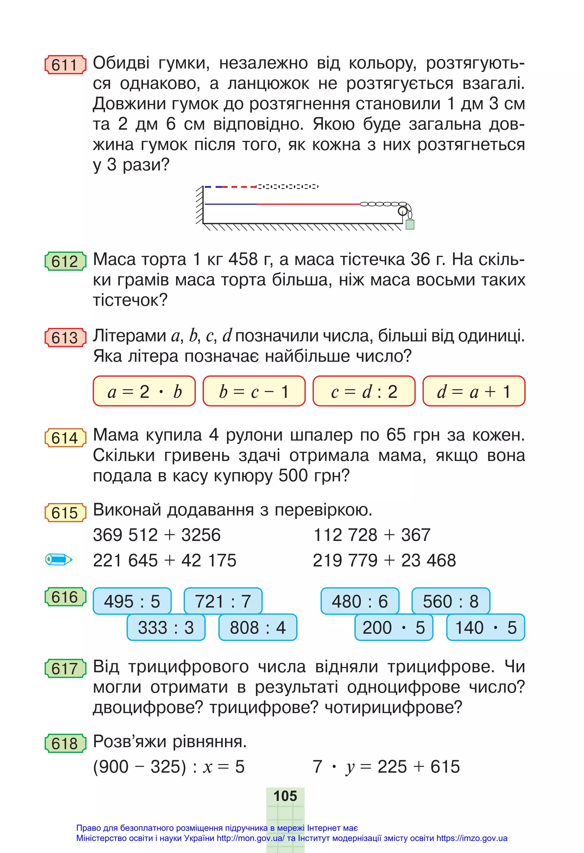 105
611 Обидві гумки, незалежно від кольору, розтягують-
ся однаково, а ланцюжок не розтягується взагалі.
Довжини гумок до розтягнення становили 1 дм 3 см
та 2 дм 6 см відповідно. Якою буде загальна дов-
жина гумок після того, як кожна з них розтягнеться
у 3 рази?
612 Маса торта 1 кг 458 г, а маса тістечка 36 г. На скіль-
ки грамів маса торта більша, ніж маса восьми таких
тістечок?
613 Літерами a, b, c, d позначили числа, більші від одиниці.
Яка літера позначає найбільше число?
a = 2 • b b = c – 1 d = a + 1
c = d : 2
614 Мама купила 4 рулони шпалер по 65 грн за кожен.
Скільки гривень здачі отримала мама, якщо вона
подала в касу купюру 500 грн?
615 Виконай додавання з перевіркою.
369 512 + 3256 112 728 + 367
221 645 + 42 175 219 779 + 23 468
616 495 : 5 480 : 6
721 : 7 560 : 8
333 : 3 200 • 5
808 : 4 140 • 5
617 Від трицифрового числа відняли трицифрове. Чи
могли отримати в результаті одноцифрове число?
двоцифрове? трицифрове? чотирицифрове?
618 Розв’яжи рівняння.
(900 – 325) : х = 5 7 • y = 225 + 615
Право для безоплатного розміщення підручника в мережі Інтернет має
Міністерство освіти і науки України http://mon.gov.ua/ та Інститут модернізації змісту освіти https://imzo.gov.ua
 