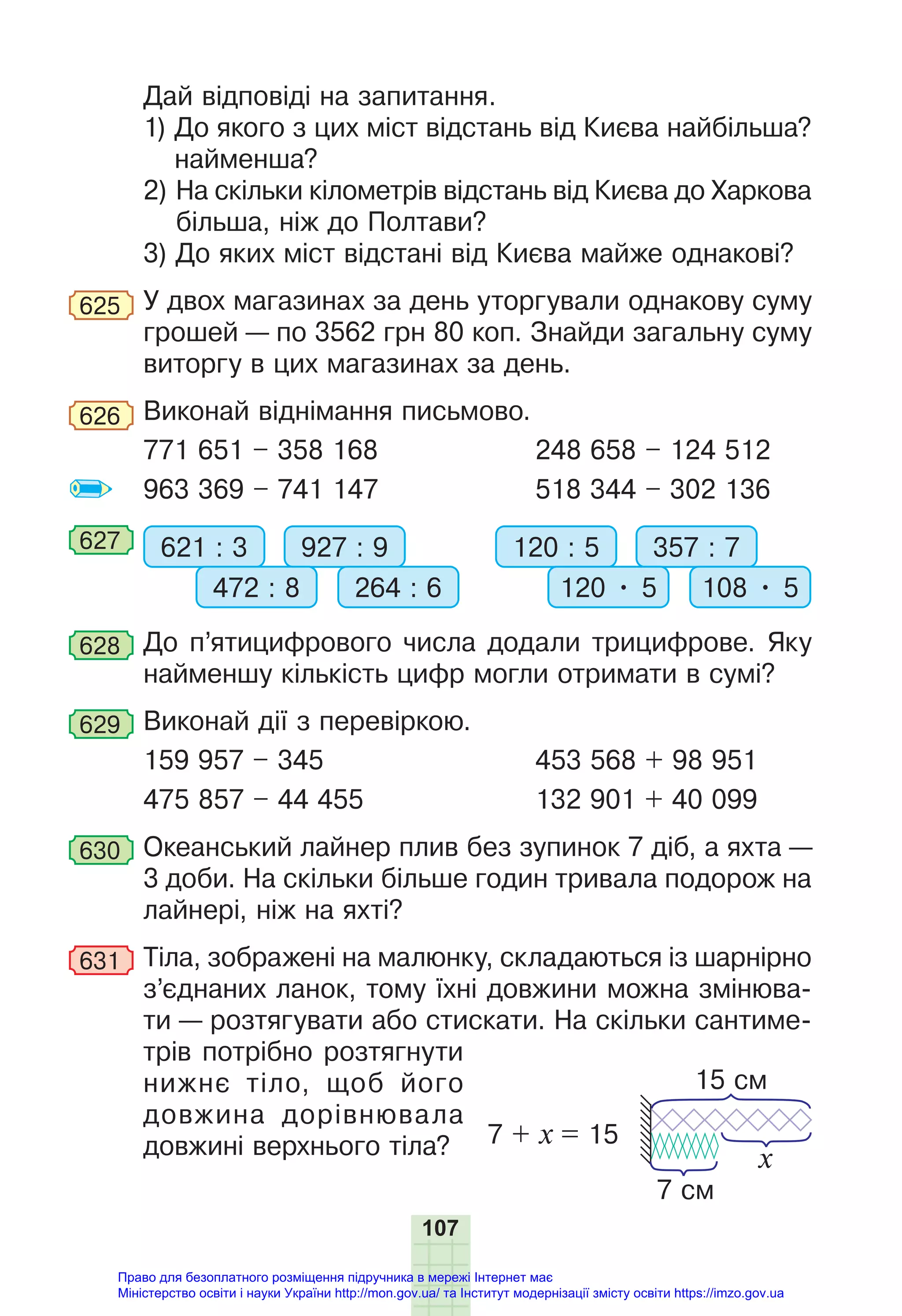 107
Дай відповіді на запитання.
1) До якого з цих міст відстань від Києва найбільша?
найменша?
2) На скільки кілометрів відстань від Києва до Харкова
більша, ніж до Полтави?
3) До яких міст відстані від Києва майже однакові?
625 У двох магазинах за день уторгували однакову суму
грошей — по 3562 грн 80 коп. Знайди загальну суму
виторгу в цих магазинах за день.
626 Виконай віднімання письмово.
771 651 – 358 168 248 658 – 124 512
963 369 – 741 147 518 344 – 302 136
627 621 : 3 120 : 5
927 : 9 357 : 7
472 : 8 120 • 5
264 : 6 108 • 5
628 До п’ятицифрового числа додали трицифрове. Яку
найменшу кількість цифр могли отримати в сумі?
629 Виконай дії з перевіркою.
159 957 – 345 453 568 + 98 951
475 857 – 44 455 132 901 + 40 099
630 Океанський лайнер плив без зупинок 7 діб, а яхта —
3 доби. На скільки більше годин тривала подорож на
лайнері, ніж на яхті?
631 Тіла, зображені на малюнку, складаються із шарнірно
з’єднаних ланок, тому їхні довжини можна змінюва-
ти — розтягувати або стискати. На скільки сантиме-
трів потрібно розтягнути
нижнє тіло, щоб його
довжина дорівнювала
довжині верхнього тіла? 7 + х = 15
7 см
15 см
x
Право для безоплатного розміщення підручника в мережі Інтернет має
Міністерство освіти і науки України http://mon.gov.ua/ та Інститут модернізації змісту освіти https://imzo.gov.ua
 