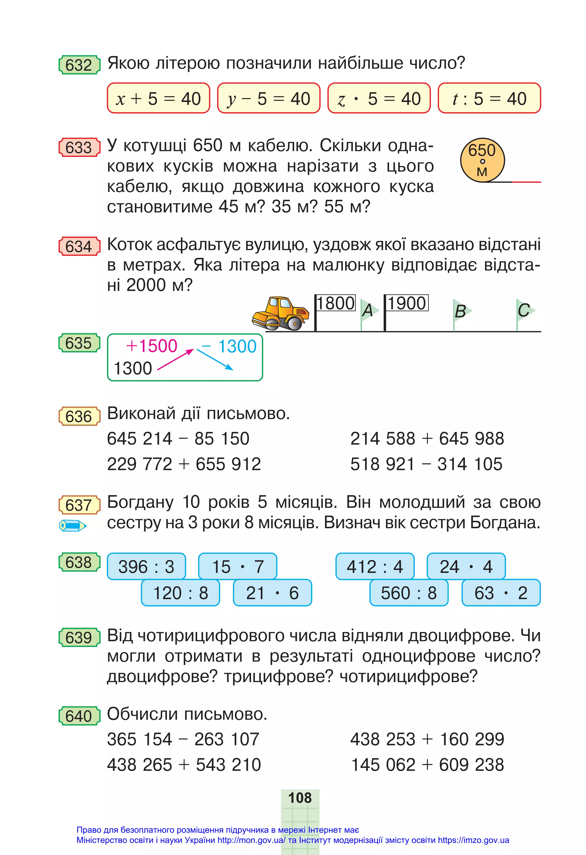 108
632 Якою літерою позначили найбільше число?
x + 5 = 40 y – 5 = 40 t : 5 = 40
z • 5 = 40
633 У котушці 650 м кабелю. Скільки одна-
кових кусків можна нарізати з цього
кабелю, якщо довжина кожного куска
становитиме 45 м? 35 м? 55 м?
634 Коток асфальтує вулицю, уздовж якої вказано відстані
в метрах. Яка літера на малюнку відповідає відста-
ні 2000 м?
1300
+1500 – 1300
635
1800 1900
A B C
636 Виконай дії письмово.
645 214 – 85 150 214 588 + 645 988
229 772 + 655 912 518 921 – 314 105
637 Богдану 10 років 5 місяців. Він молодший за свою
сестру на 3 роки 8 місяців. Визнач вік сестри Богдана.
638 396 : 3 412 : 4
15 • 7 24 • 4
120 : 8 560 : 8
21 • 6 63 • 2
639 Від чотирицифрового числа відняли двоцифрове. Чи
могли отримати в результаті одноцифрове число?
двоцифрове? трицифрове? чотирицифрове?
640 Обчисли письмово.
365 154 – 263 107 438 253 + 160 299
438 265 + 543 210 145 062 + 609 238
650
м
Право для безоплатного розміщення підручника в мережі Інтернет має
Міністерство освіти і науки України http://mon.gov.ua/ та Інститут модернізації змісту освіти https://imzo.gov.ua
 