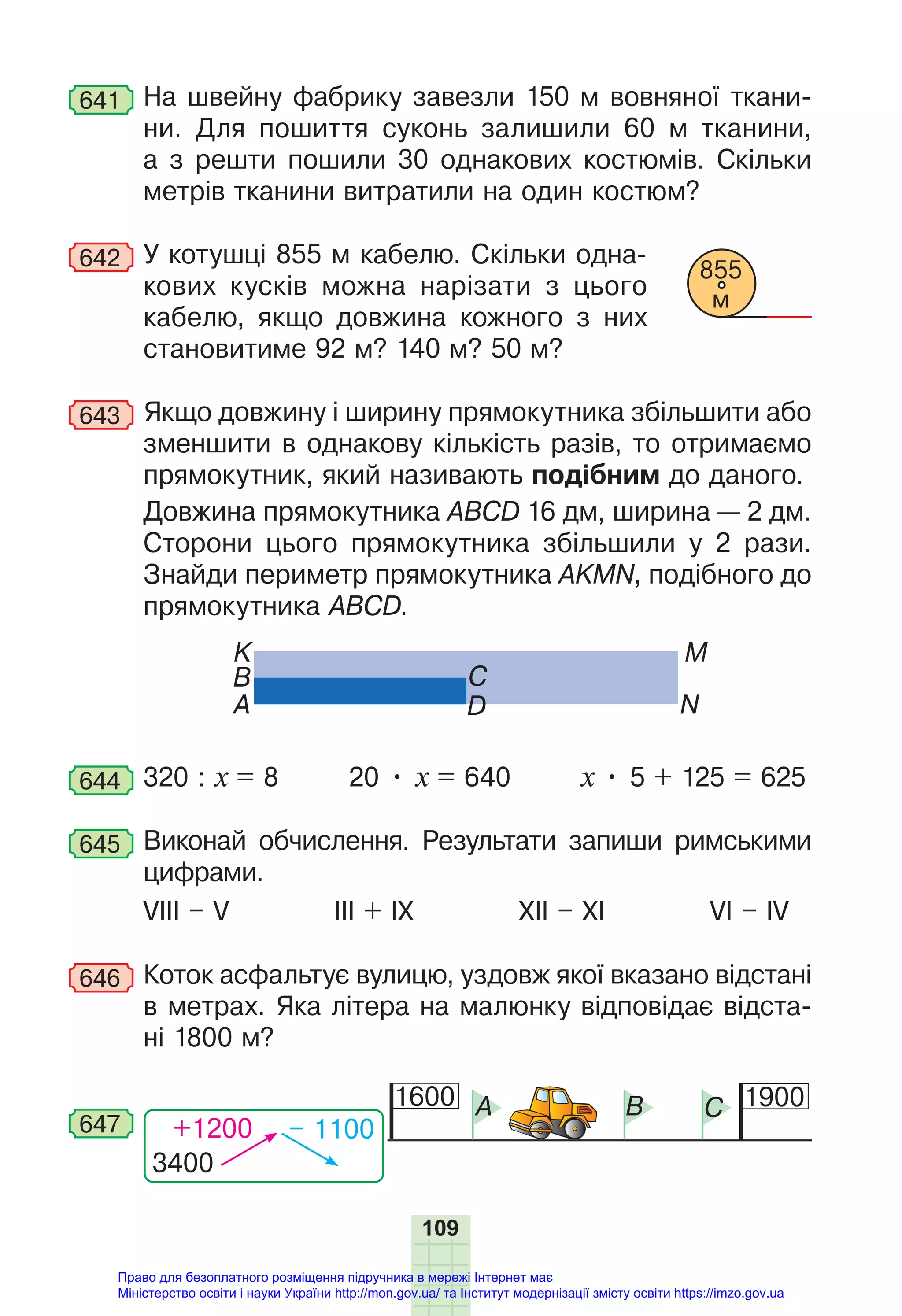 109
641 На швейну фабрику завезли 150 м вовняної ткани-
ни. Для пошиття суконь залишили 60 м тканини,
а з решти пошили 30 однакових костюмів. Скільки
метрів тканини витратили на один костюм?
642 У котушці 855 м кабелю. Скільки одна-
кових кусків можна нарізати з цього
кабелю, якщо довжина кожного з них
становитиме 92 м? 140 м? 50 м?
643 Якщо довжину і ширину прямокутника збільшити або
зменшити в однакову кількість разів, то отримаємо
прямокутник, який називають подібним до даного.
Довжина прямокутника ABCD 16 дм, ширина — 2 дм.
Сторони цього прямокутника збільшили у 2 рази.
Знайди периметр прямокутника AKMN, подібного до
прямокутника АВСD.
K
N
B
M
A
C
D
644 320 : x = 8 20 • x = 640 x • 5 + 125 = 625
645 Виконай обчислення. Результати запиши римськими
цифрами.
VIII – V III + IX XII – XI VI – IV
646 Коток асфальтує вулицю, уздовж якої вказано відстані
в метрах. Яка літера на малюнку відповідає відста-
ні 1800 м?
3400
+1200 – 1100
647
1600 1900
A B C
855
м
Право для безоплатного розміщення підручника в мережі Інтернет має
Міністерство освіти і науки України http://mon.gov.ua/ та Інститут модернізації змісту освіти https://imzo.gov.ua
 