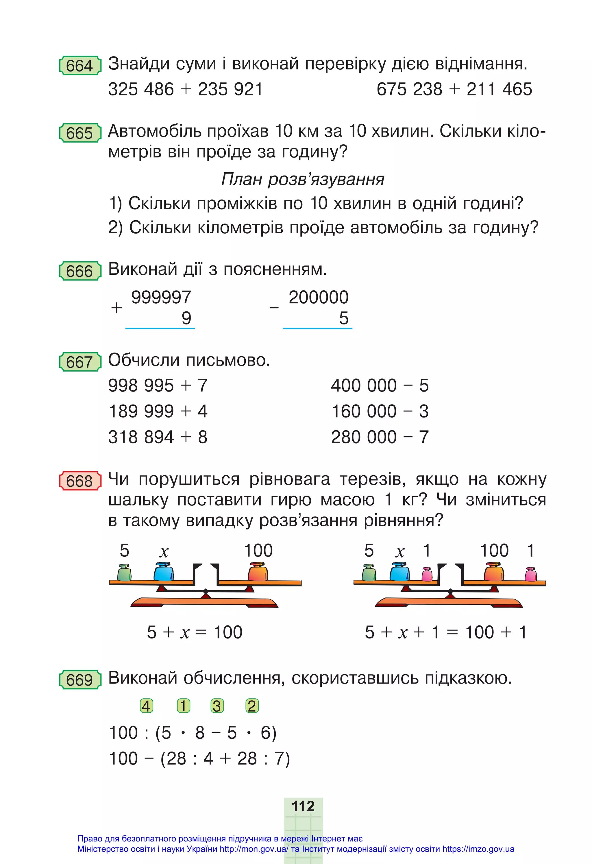 112
664 Знайди суми і виконай перевірку дією віднімання.
325 486 + 235 921 675 238 + 211 465
665 Автомобіль проїхав 10 км за 10 хвилин. Скільки кіло-
метрів він проїде за годину?
План розв’язування
1) Скільки проміжків по 10 хвилин в одній годині?
2) Скільки кілометрів проїде автомобіль за годину?
666 Виконай дії з поясненням.
+
999997
–
200000
9 5
667 Обчисли письмово.
998 995 + 7 400 000 – 5
189 999 + 4 160 000 – 3
318 894 + 8 280 000 – 7
668 Чи порушиться рівновага терезів, якщо на кожну
шальку поставити гирю масою 1 кг? Чи зміниться
в такому випадку розв’язання рівняння?
100
5 + х = 100 5 + х + 1 = 100 + 1
100
5 5
х х 1 1
669 Виконай обчислення, скориставшись підказкою.
4 1 3 2
100 : (5 • 8 – 5 • 6)
100 – (28 : 4 + 28 : 7)
Право для безоплатного розміщення підручника в мережі Інтернет має
Міністерство освіти і науки України http://mon.gov.ua/ та Інститут модернізації змісту освіти https://imzo.gov.ua
 