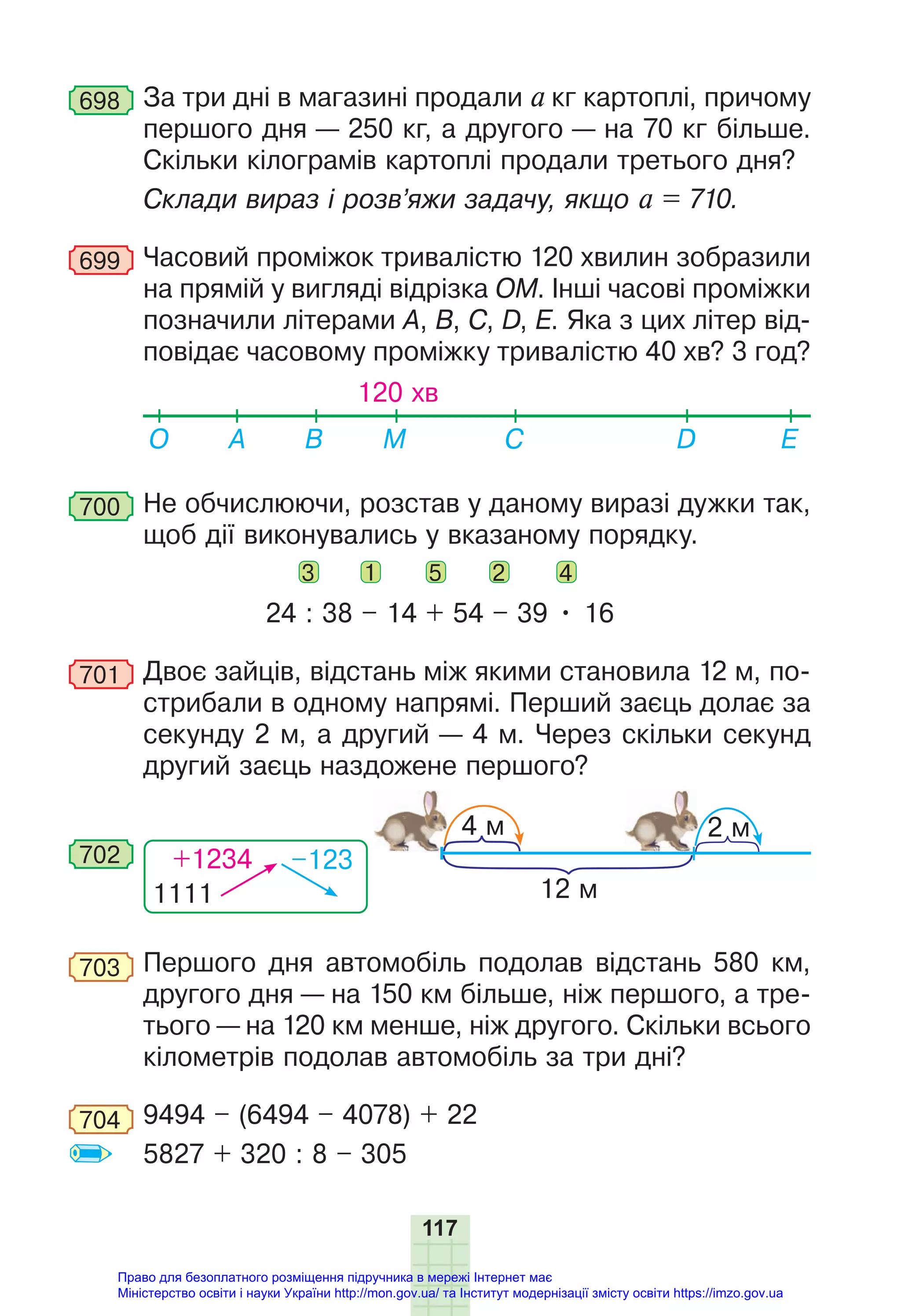 117
698 За три дні в магазині продали a кг картоплі, причому
першого дня — 250 кг, а другого — на 70 кг більше.
Скільки кілограмів картоплі продали третього дня?
Склади вираз і розв’яжи задачу, якщо a = 710.
699 Часовий проміжок тривалістю 120 хвилин зобразили
на прямій у вигляді відрізка ОМ. Інші часові проміжки
позначили літерами А, B, C, D, Е. Яка з цих літер від-
повідає часовому проміжку тривалістю 40 хв? 3 год?
120 хв
О E
D
B М
A C
700 Не обчислюючи, розстав у даному виразі дужки так,
щоб дії виконувались у вказаному порядку.
3 1 5 2 4
24 : 38 – 14 + 54 – 39 • 16
701 Двоє зайців, відстань між якими становила 12 м, по-
стрибали в одному напрямі. Перший заєць долає за
секунду 2 м, а другий — 4 м. Через скільки секунд
другий заєць наздожене першого?
1111
+1234 –123
702
12 м
4 м 2 м
703 Першого дня автомобіль подолав відстань 580 км,
другого дня — на 150 км більше, ніж першого, а тре-
тього — на 120 км менше, ніж другого. Скільки всього
кілометрів подолав автомобіль за три дні?
704 9494 – (6494 – 4078) + 22
5827 + 320 : 8 – 305
Право для безоплатного розміщення підручника в мережі Інтернет має
Міністерство освіти і науки України http://mon.gov.ua/ та Інститут модернізації змісту освіти https://imzo.gov.ua
 