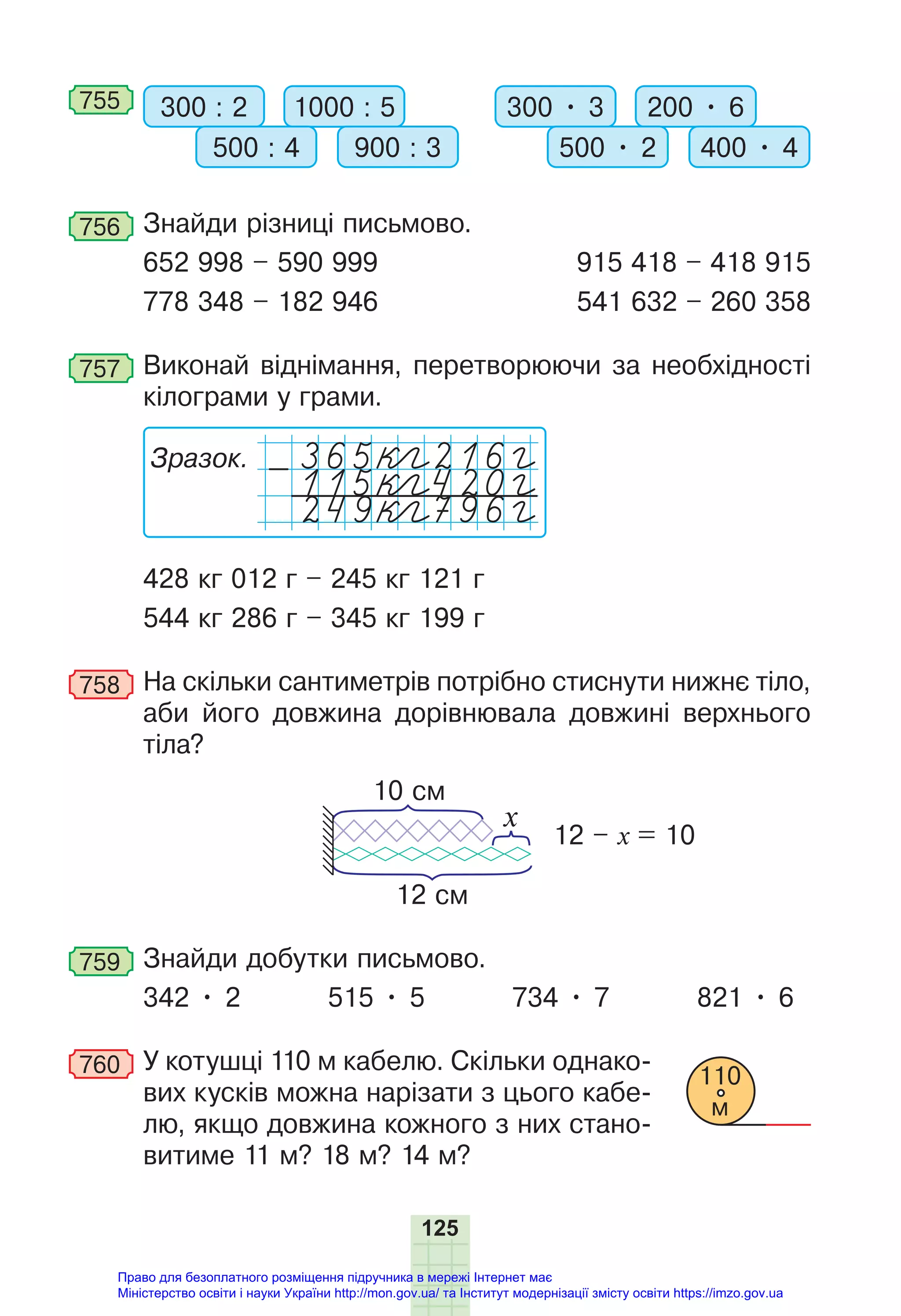 125
755 300 : 2 300 • 3
1000 : 5 200 • 6
500 : 4 500 • 2
900 : 3 400 • 4
756 Знайди різниці письмово.
652 998 – 590 999 915 418 – 418 915
778 348 – 182 946 541 632 – 260 358
757 Виконай віднімання, перетворюючи за необхідності
кілограми у грами.
Зразок.
115 кeгg420 гg
249 кeгg796 гg
-
428 кг 012 г – 245 кг 121 г
544 кг 286 г – 345 кг 199 г
758 На скільки сантиметрів потрібно стиснути нижнє тіло,
аби його довжина дорівнювала довжині верхнього
тіла?
12 см
12 – х = 10
10 см
x
759 Знайди добутки письмово.
342 • 2 515 • 5 734 • 7 821 • 6
760 У котушці 110 м кабелю. Скільки однако-
вих кусків можна нарізати з цього кабе-
лю, якщо довжина кожного з них стано-
витиме 11 м? 18 м? 14 м?
110
м
Право для безоплатного розміщення підручника в мережі Інтернет має
Міністерство освіти і науки України http://mon.gov.ua/ та Інститут модернізації змісту освіти https://imzo.gov.ua
 
