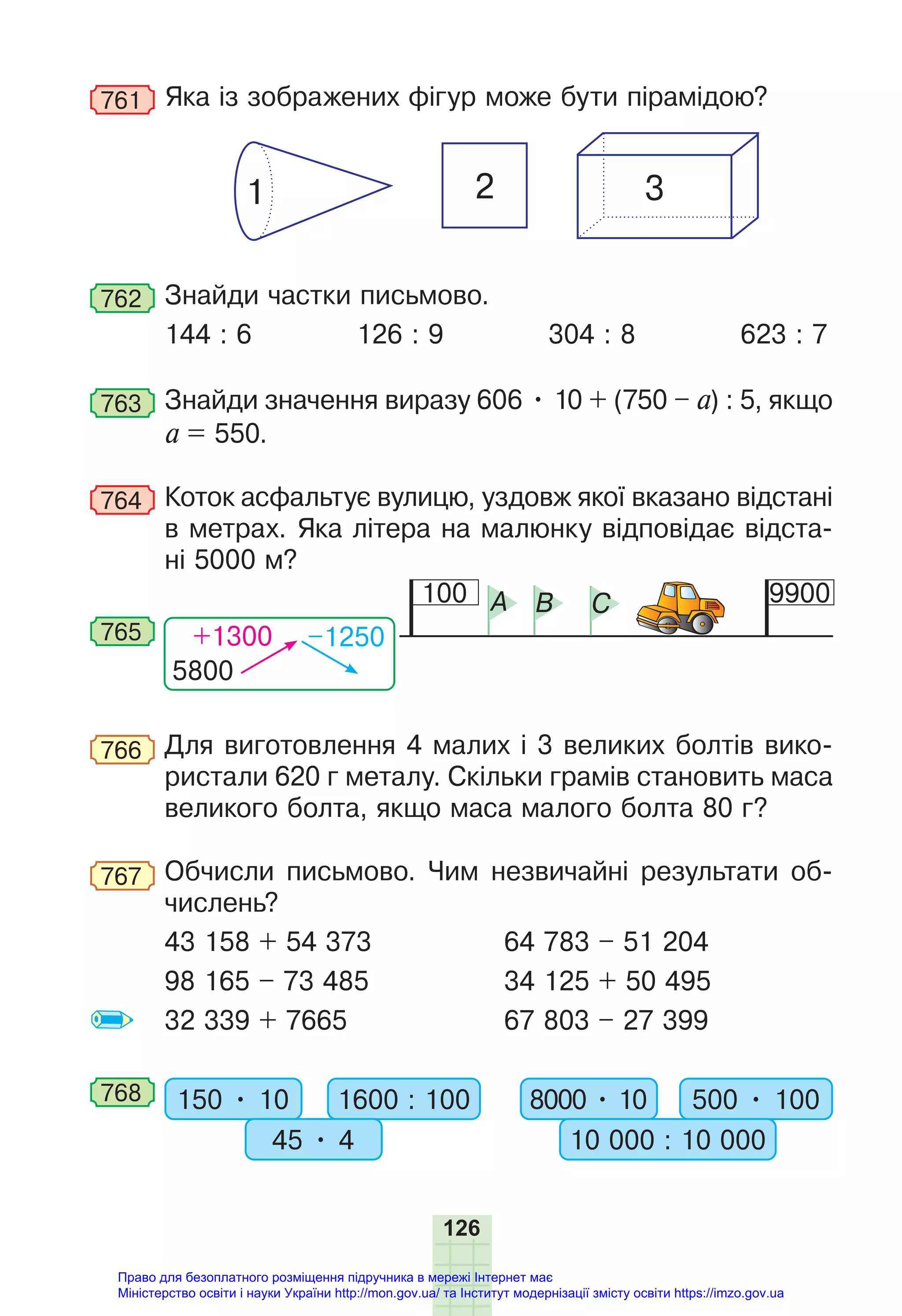 126
761 Яка із зображених фігур може бути пірамідою?
1 2 3
762 Знайди частки письмово.
144 : 6 126 : 9 304 : 8 623 : 7
763 Знайди значення виразу 606 • 10 + (750 – а) : 5, якщо
а = 550.
764 Коток асфальтує вулицю, уздовж якої вказано відстані
в метрах. Яка літера на малюнку відповідає відста-
ні 5000 м?
100 9900
A B C
5800
+1300 –1250
765
766 Для виготовлення 4 малих і 3 великих болтів вико-
ристали 620 г металу. Скільки грамів становить маса
великого болта, якщо маса малого болта 80 г?
767 Обчисли письмово. Чим незвичайні результати об-
числень?
43 158 + 54 373 64 783 – 51 204
98 165 – 73 485 34 125 + 50 495
32 339 + 7665 67 803 – 27 399
768 150 • 10 1600 : 100
45 • 4
8000 • 10 500 • 100
10 000 : 10 000
Право для безоплатного розміщення підручника в мережі Інтернет має
Міністерство освіти і науки України http://mon.gov.ua/ та Інститут модернізації змісту освіти https://imzo.gov.ua
 