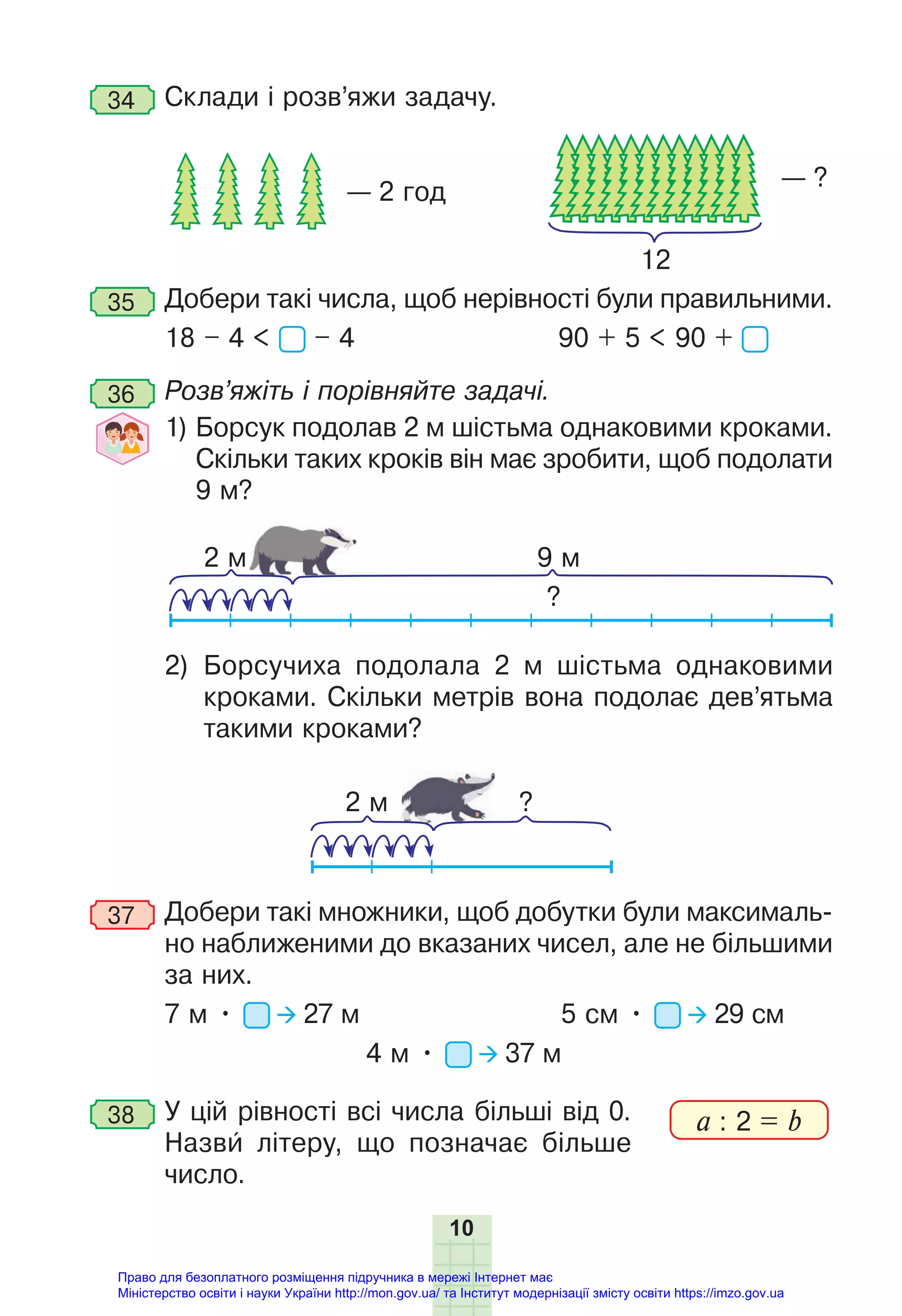 10
34 Склади і розв’яжи задачу.
— 2 год
— ?
12
35 Добери такі числа, щоб нерівності були правильними.
18 – 4 < – 4 90 + 5 < 90 +
36 Розв’яжіть і порівняйте задачі.
1) Борсук подолав 2 м шістьма однаковими кроками.
Скільки таких кроків він має зробити, щоб подолати
9 м?
2 м 9 м
?
2) Борсучиха подолала 2 м шістьма однаковими
кроками. Скільки метрів вона подолає дев’ятьма
такими кроками?
2 м ?
37 Добери такі множники, щоб добутки були максималь-
но наближеними до вказаних чисел, але не більшими
за них.
7 м • 27 м 5 см • 29 см
4 м • 37 м
38 У цій рівності всі числа більші від 0.
Назви літеру, що позначає більше
число.
a : 2 = b
Право для безоплатного розміщення підручника в мережі Інтернет має
Міністерство освіти і науки України http://mon.gov.ua/ та Інститут модернізації змісту освіти https://imzo.gov.ua
 