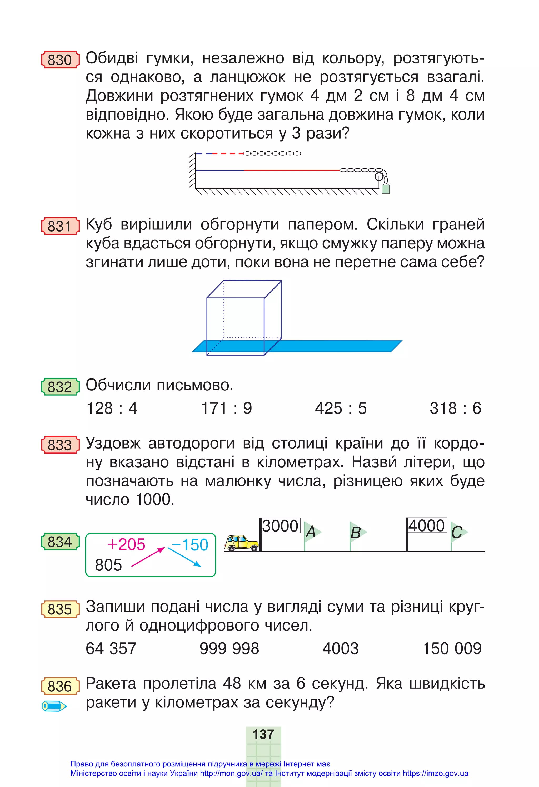 137
830 Обидві гумки, незалежно від кольору, розтягують-
ся однаково, а ланцюжок не розтягується взагалі.
Довжини розтягнених гумок 4 дм 2 см і 8 дм 4 см
відповідно. Якою буде загальна довжина гумок, коли
кожна з них скоротиться у 3 рази?
831 Куб вирішили обгорнути папером. Скільки граней
куба вдасться обгорнути, якщо смужку паперу можна
згинати лише доти, поки вона не перетне сама себе?
832 Обчисли письмово.
128 : 4 171 : 9 425 : 5 318 : 6
833 Уздовж автодороги від столиці країни до її кордо-
ну вказано відстані в кілометрах. Назви літери, що
позначають на малюнку числа, різницею яких буде
число 1000.
805
+205 –150
834
3000 4000
A B C
835 Запиши подані числа у вигляді суми та різниці круг-
лого й одноцифрового чисел.
64 357 999 998 4003 150 009
836 Ракета пролетіла 48 км за 6 секунд. Яка швидкість
ракети у кілометрах за секунду?
Право для безоплатного розміщення підручника в мережі Інтернет має
Міністерство освіти і науки України http://mon.gov.ua/ та Інститут модернізації змісту освіти https://imzo.gov.ua
 