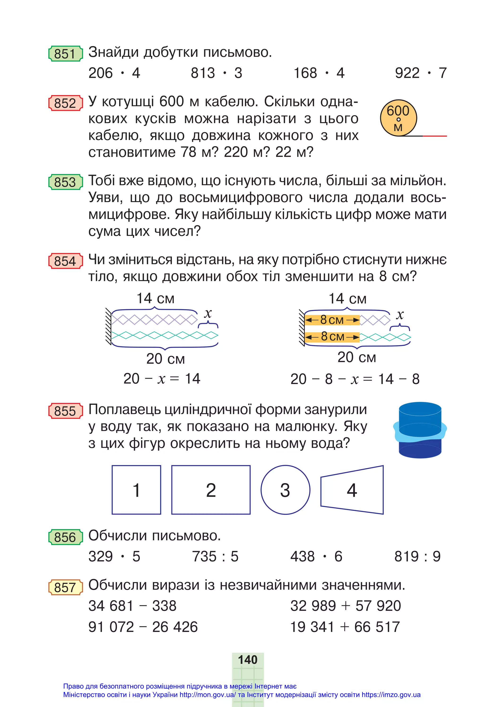 140
851 Знайди добутки письмово.
206 • 4 813 • 3 168 • 4 922 • 7
852 У котушці 600 м кабелю. Скільки одна-
кових кусків можна нарізати з цього
кабелю, якщо довжина кожного з них
становитиме 78 м? 220 м? 22 м?
853 Тобі вже відомо, що існують числа, більші за мільйон.
Уяви, що до восьмицифрового числа додали вось-
мицифрове. Яку найбільшу кількість цифр може мати
сума цих чисел?
854 Чи зміниться відстань, на яку потрібно стиснути нижнє
тіло, якщо довжини обох тіл зменшити на 8 см?
20 см
14 см
x x
8см
8см
14 см
20 см
20 – х = 14 20 – 8 – х = 14 – 8
855 Поплавець циліндричної форми занурили
у воду так, як показано на малюнку. Яку
з цих фігур окреслить на ньому вода?
1 2 3 4
856 Обчисли письмово.
329 • 5 735 : 5 438 • 6 819 : 9
857 Обчисли вирази із незвичайними значеннями.
34 681 – 338 32 989 + 57 920
91 072 – 26 426 19 341 + 66 517
600
м
Право для безоплатного розміщення підручника в мережі Інтернет має
Міністерство освіти і науки України http://mon.gov.ua/ та Інститут модернізації змісту освіти https://imzo.gov.ua
 