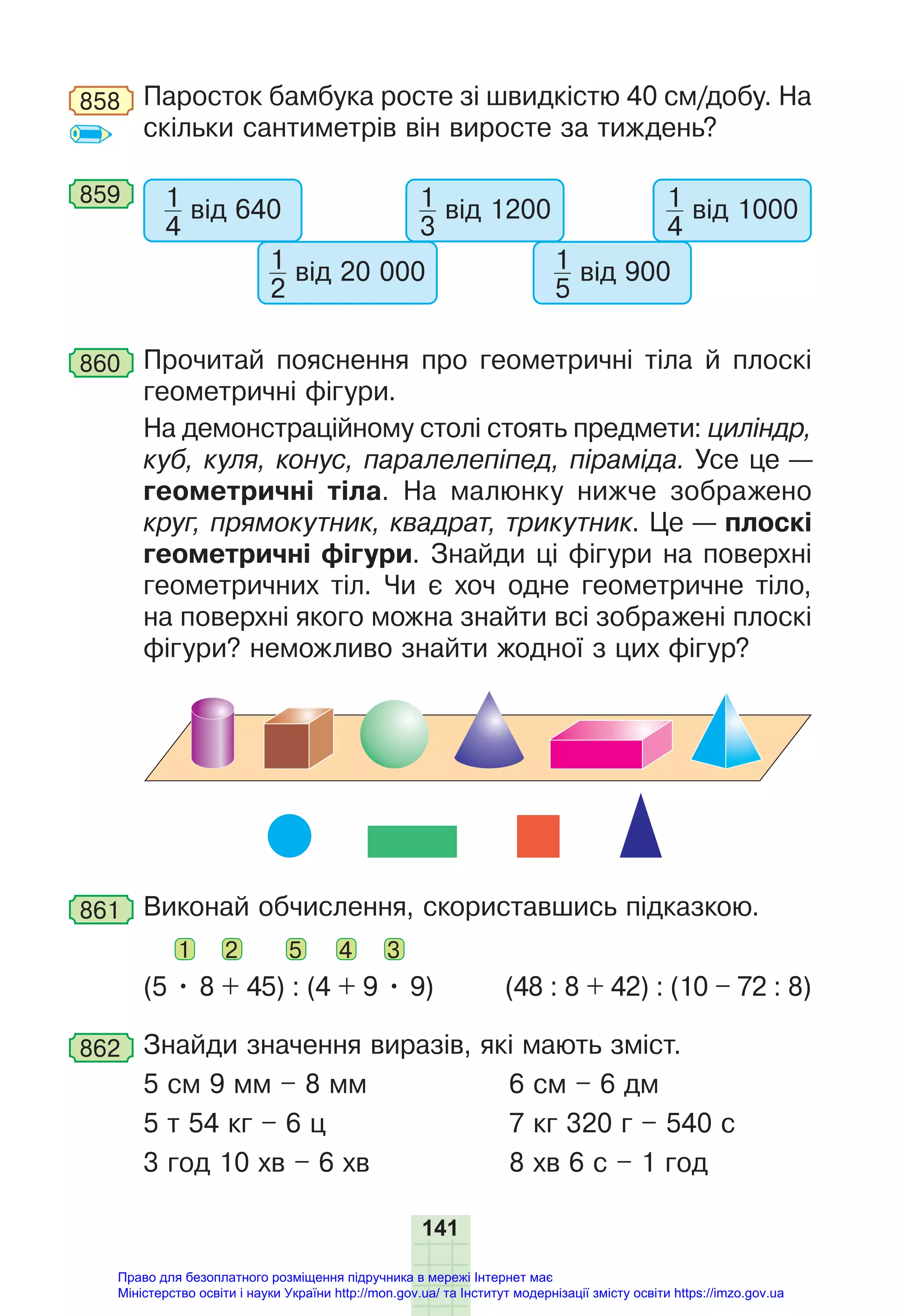 141
858 Паросток бамбука росте зі швидкістю 40 см/добу. На
скільки сантиметрів він виросте за тиждень?
859 1
3
від 1200 1
4
від 1000
1
4
від 640
1
2
від 20 000 1
5
від 900
860 Прочитай пояснення про геометричні тіла й плоскі
геометричні фігури.
На демонстраційному столі стоять предмети: циліндр,
куб, куля, конус, паралелепіпед, піраміда. Усе це —
геометричні тіла. На малюнку нижче зображено
круг, прямокутник, квадрат, трикутник. Це — плоскі
геометричні фігури. Знайди ці фігури на поверхні
геометричних тіл. Чи є хоч одне геометричне тіло,
на поверхні якого можна знайти всі зображені плоскі
фігури? неможливо знайти жодної з цих фігур?
861 Виконай обчислення, скориставшись підказкою.
1 2 5 4 3
(5 • 8 + 45) : (4 + 9 • 9) (48 : 8 + 42) : (10 – 72 : 8)
862 Знайди значення виразів, які мають зміст.
5 см 9 мм – 8 мм 6 см – 6 дм
5 т 54 кг – 6 ц 7 кг 320 г – 540 с
3 год 10 хв – 6 хв 8 хв 6 с – 1 год
Право для безоплатного розміщення підручника в мережі Інтернет має
Міністерство освіти і науки України http://mon.gov.ua/ та Інститут модернізації змісту освіти https://imzo.gov.ua
 