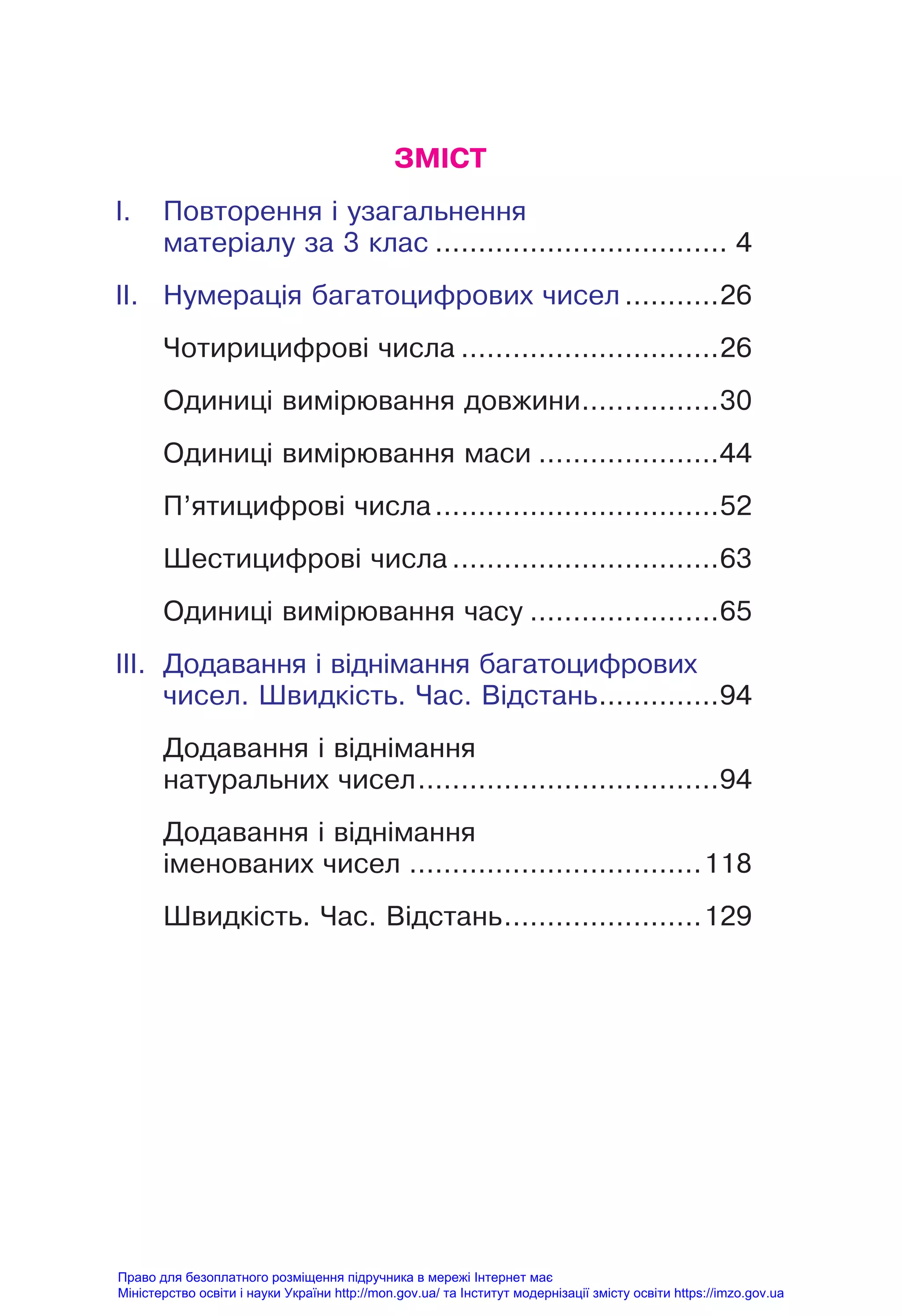 ЗМІСТ
I. Повторення і узагальнення
матеріалу за 3 клас .................................. 4
II. Нумерація багатоцифрових чисел ...........26
Чотирицифрові числа ..............................26
Одиниці вимірювання довжини................30
Одиниці вимірювання маси .....................44
П’ятицифрові числа.................................52
Шестицифрові числа ...............................63
Одиниці вимірювання часу ......................65
III. Додавання і віднімання багатоцифрових
чисел. Швидкість. Час. Відстань..............94
Додавання і віднімання
натуральних чисел...................................94
Додавання і віднімання
іменованих чисел ..................................118
Швидкість. Час. Відстань.......................129
Право для безоплатного розміщення підручника в мережі Інтернет має
Міністерство освіти і науки України http://mon.gov.ua/ та Інститут модернізації змісту освіти https://imzo.gov.ua
 