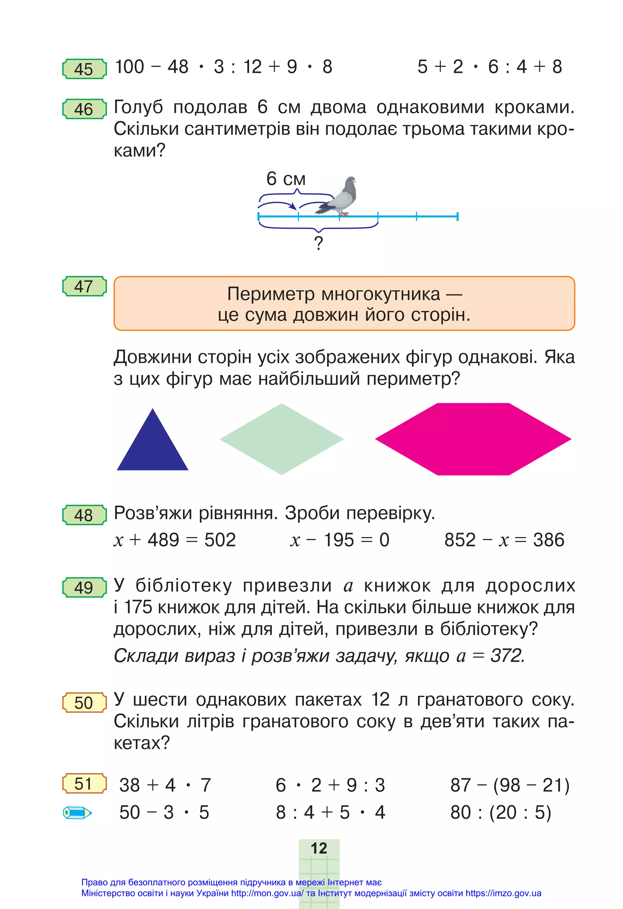 12
45 100 – 48 • 3 : 12 + 9 • 8 5 + 2 • 6 : 4 + 8
46 Голуб подолав 6 см двома однаковими кроками.
Скільки сантиметрів він подолає трьома такими кро-
ками?
6 см
?
47 Периметр многокутника —
це сума довжин його сторін.
Довжини сторін усіх зображених фігур однакові. Яка
з цих фігур має найбільший периметр?
48 Розв’яжи рівняння. Зроби перевірку.
х + 489 = 502 х – 195 = 0 852 – х = 386
49 У бібліотеку привезли а книжок для дорослих
і 175 книжок для дітей. На скільки більше книжок для
дорослих, ніж для дітей, привезли в бібліотеку?
Склади вираз і розв’яжи задачу, якщо а = 372.
50 У шести однакових пакетах 12 л гранатового соку.
Скільки літрів гранатового соку в дев’яти таких па-
кетах?
51 38 + 4 • 7
50 – 3 • 5
6 • 2 + 9 : 3
8 : 4 + 5 • 4
87 – (98 – 21)
80 : (20 : 5)
Право для безоплатного розміщення підручника в мережі Інтернет має
Міністерство освіти і науки України http://mon.gov.ua/ та Інститут модернізації змісту освіти https://imzo.gov.ua
 