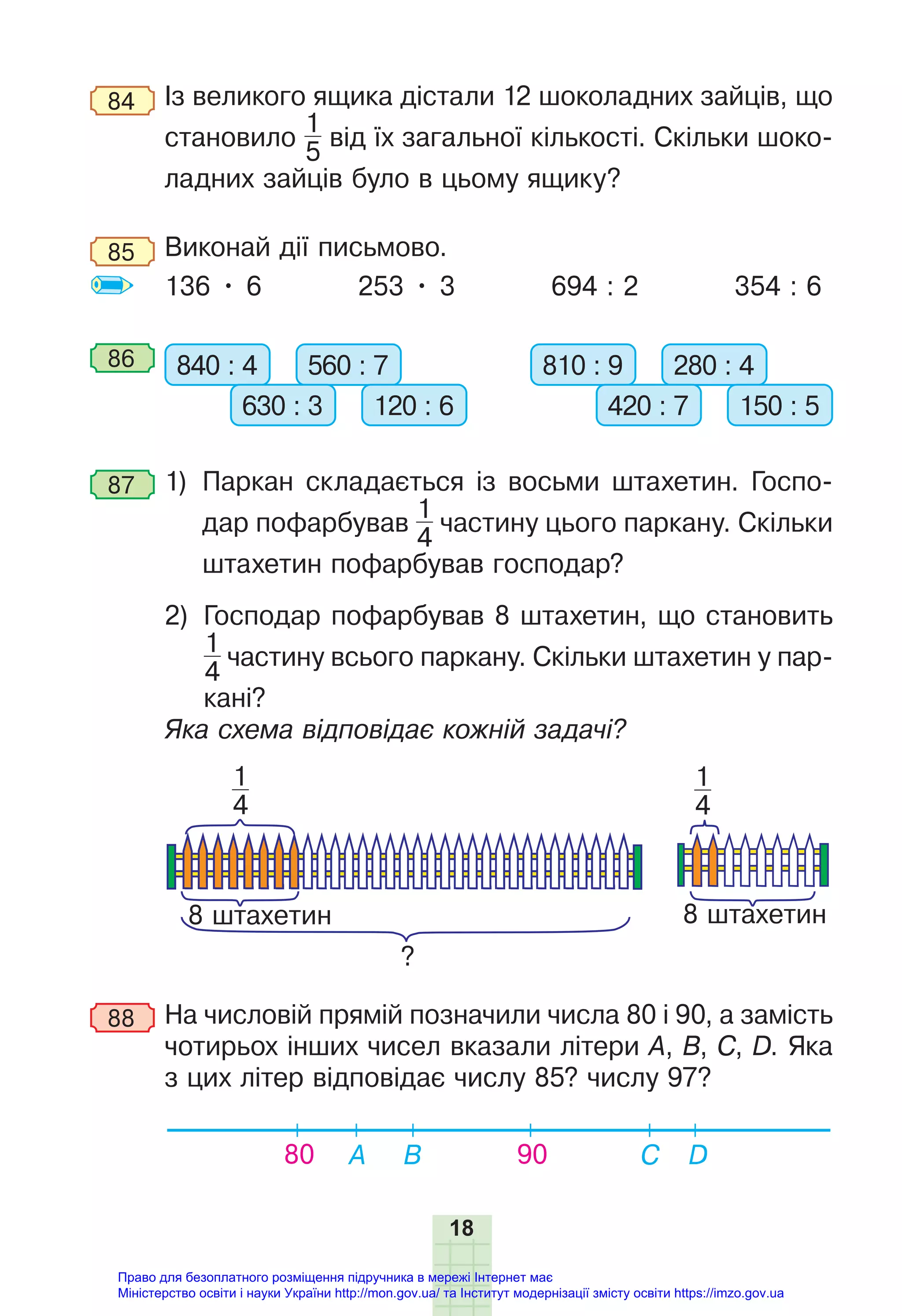 18
84 Із великого ящика дістали 12 шоколадних зайців, що
становило
1
5
від їх загальної кількості. Скільки шоко-
ладних зайців було в цьому ящику?
85 Виконай дії письмово.
136 • 6 253 • 3 694 : 2 354 : 6
86 840 : 4 560 : 7
630 : 3 120 : 6
810 : 9 280 : 4
420 : 7 150 : 5
87 1) Паркан складається із восьми штахетин. Госпо-
дар пофарбував
1
4
частину цього паркану. Скільки
штахетин пофарбував господар?
2) Господар пофарбував 8 штахетин, що становить
1
4
частину всього паркану. Скільки штахетин у пар-
кані?
Яка схема відповідає кожній задачі?
?
8 штахетин 8 штахетин
1
4
1
4
88 На числовій прямій позначили числа 80 і 90, а замість
чотирьох інших чисел вказали літери А, В, С, D. Яка
з цих літер відповідає числу 85? числу 97?
80 A B C D
90
Право для безоплатного розміщення підручника в мережі Інтернет має
Міністерство освіти і науки України http://mon.gov.ua/ та Інститут модернізації змісту освіти https://imzo.gov.ua
 