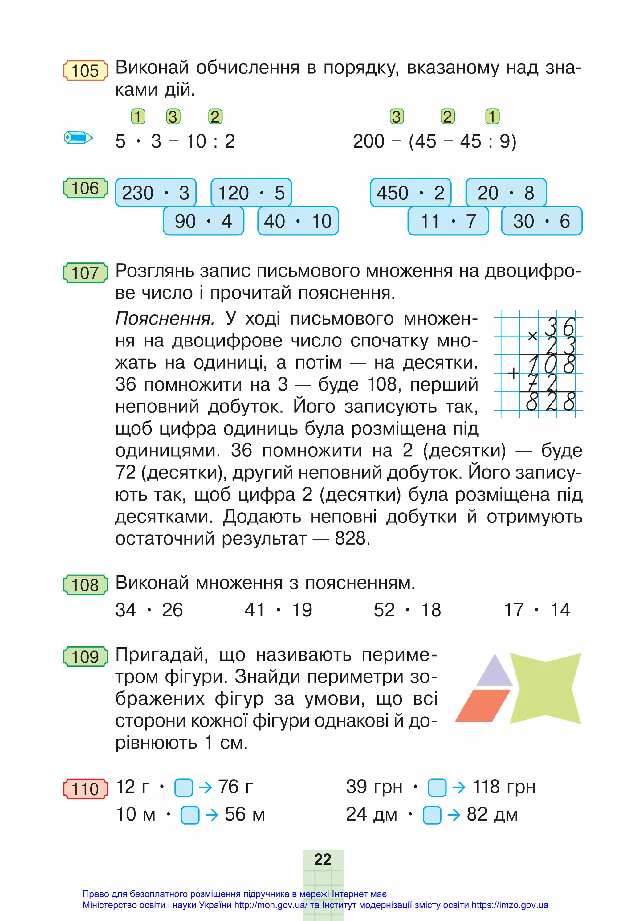 22
105 Виконай обчислення в порядку, вказаному над зна-
ками дій.
1 3 2 3 2 1
5 • 3 – 10 : 2 200 – (45 – 45 : 9)
106 230 • 3 120 • 5
90 • 4 40 • 10
450 • 2 20 • 8
11 • 7 30 • 6
107 Розглянь запис письмового множення на двоцифро-
ве число і прочитай пояснення.
Пояснення. У ході письмового множен-
ня на двоцифрове число спочатку мно-
жать на одиниці, а потім — на десятки.
36 помножити на 3 — буде 108, перший
неповний добуток. Його записують так,
щоб цифра одиниць була розміщена під
одиницями. 36 помножити на 2 (десятки) — буде
72 (десятки), другий неповний добуток. Його запису-
ють так, щоб цифра 2 (десятки) була розміщена під
десятками. Додають неповні добутки й отримують
остаточний результат — 828.
108 Виконай множення з поясненням.
34 • 26 41 • 19 52 • 18 17 • 14
109 Пригадай, що називають периме-
тром фігури. Знайди периметри зо-
бражених фігур за умови, що всі
сторони кожної фігури однакові й до-
рівнюють 1 см.
110 12 г • 76 г 39 грн • 118 грн
10 м • 56 м 24 дм • 82 дм
36
23
108
828
72
Право для безоплатного розміщення підручника в мережі Інтернет має
Міністерство освіти і науки України http://mon.gov.ua/ та Інститут модернізації змісту освіти https://imzo.gov.ua
 