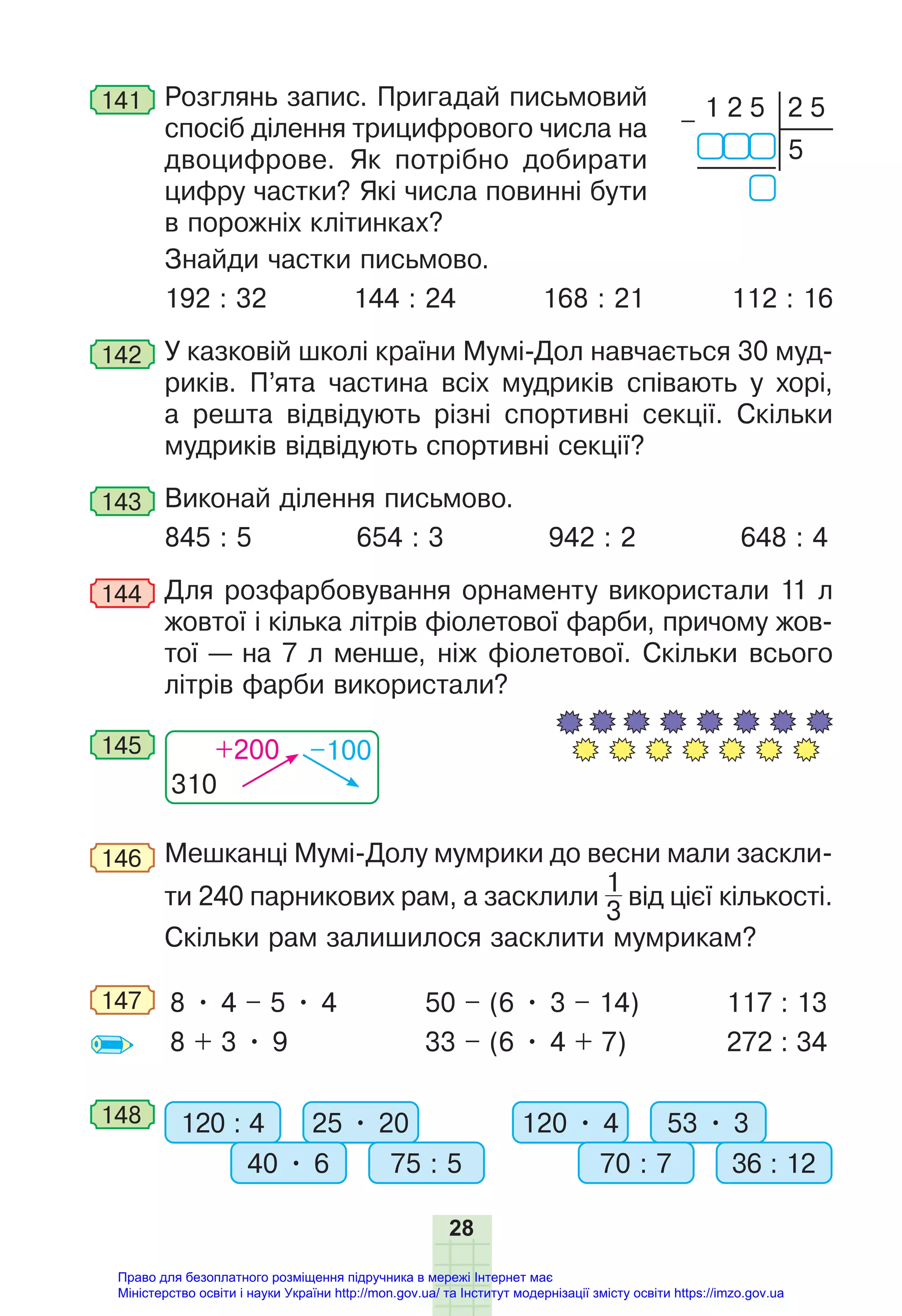 28
141 Розглянь запис. Пригадай письмовий
спосіб ділення трицифрового числа на
двоцифрове. Як потрібно добирати
цифру частки? Які числа повинні бути
в порожніх клітинках?
Знайди частки письмово.
192 : 32 144 : 24 168 : 21 112 : 16
142 У казковій школі країни Мумі-Дол навчається 30 муд-
риків. П’ята частина всіх мудриків співають у хорі,
а решта відвідують різні спортивні секції. Скільки
мудриків відвідують спортивні секції?
143 Виконай ділення письмово.
845 : 5 654 : 3 942 : 2 648 : 4
144 Для розфарбовування орнаменту використали 11 л
жовтої і кілька літрів фіолетової фарби, причому жов-
тої — на 7 л менше, ніж фіолетової. Скільки всього
літрів фарби використали?
310
+200 –100
145
146 Мешканці Мумі-Долу мумрики до весни мали заскли-
ти 240 парникових рам, а засклили
1
3
від цієї кількості.
Скільки рам залишилося засклити мумрикам?
147 8 • 4 – 5 • 4
8 + 3 • 9
50 – (6 • 3 – 14)
33 – (6 • 4 + 7)
117 : 13
272 : 34
148 120 : 4 120 • 4
25 • 20 53 • 3
40 • 6 70 : 7
75 : 5 36 : 12
1 2 5
5
2 5
–
Право для безоплатного розміщення підручника в мережі Інтернет має
Міністерство освіти і науки України http://mon.gov.ua/ та Інститут модернізації змісту освіти https://imzo.gov.ua
 