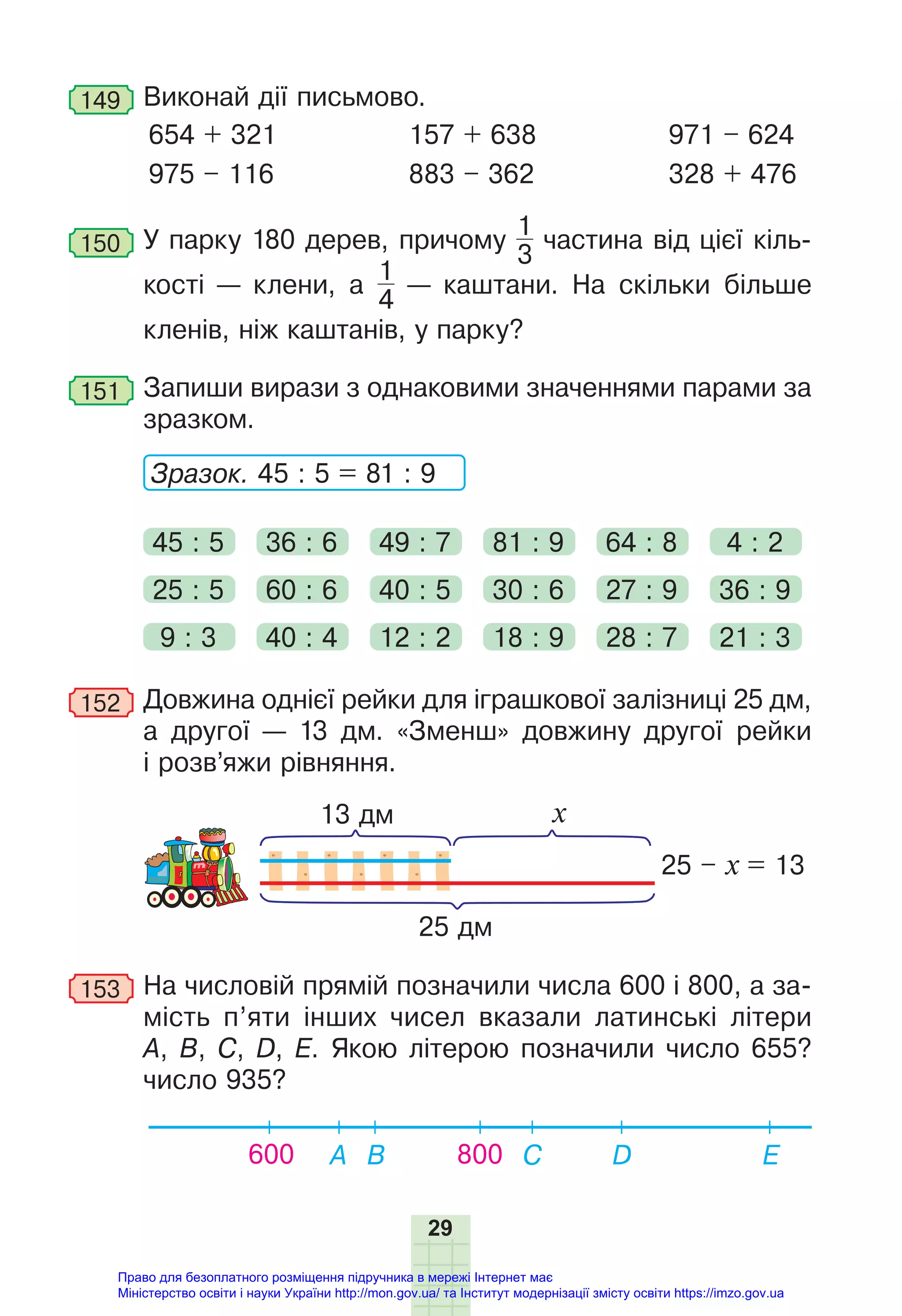 29
149 Виконай дії письмово.
654 + 321
975 – 116
157 + 638
883 – 362
971 – 624
328 + 476
150 У парку 180 дерев, причому
1
3
частина від цієї кіль-
кості — клени, а
1
4
— каштани. На скільки більше
кленів, ніж каштанів, у парку?
151 Запиши вирази з однаковими значеннями парами за
зразком.
Зразок. 45 : 5 = 81 : 9
45 : 5 36 : 6 49 : 7 81 : 9 64 : 8 4 : 2
9 : 3 40 : 4 12 : 2 18 : 9 28 : 7 21 : 3
25 : 5 60 : 6 40 : 5 30 : 6 27 : 9 36 : 9
152 Довжина однієї рейки для іграшкової залізниці 25 дм,
а другої — 13 дм. «Зменш» довжину другої рейки
і розв’яжи рівняння.
13 дм
25 дм
25 – х = 13
х
153 На числовій прямій позначили числа 600 і 800, а за-
мість п’яти інших чисел вказали латинські літери
А, B, C, D, Е. Якою літерою позначили число 655?
число 935?
600 A B C Е
D
800
Право для безоплатного розміщення підручника в мережі Інтернет має
Міністерство освіти і науки України http://mon.gov.ua/ та Інститут модернізації змісту освіти https://imzo.gov.ua
 