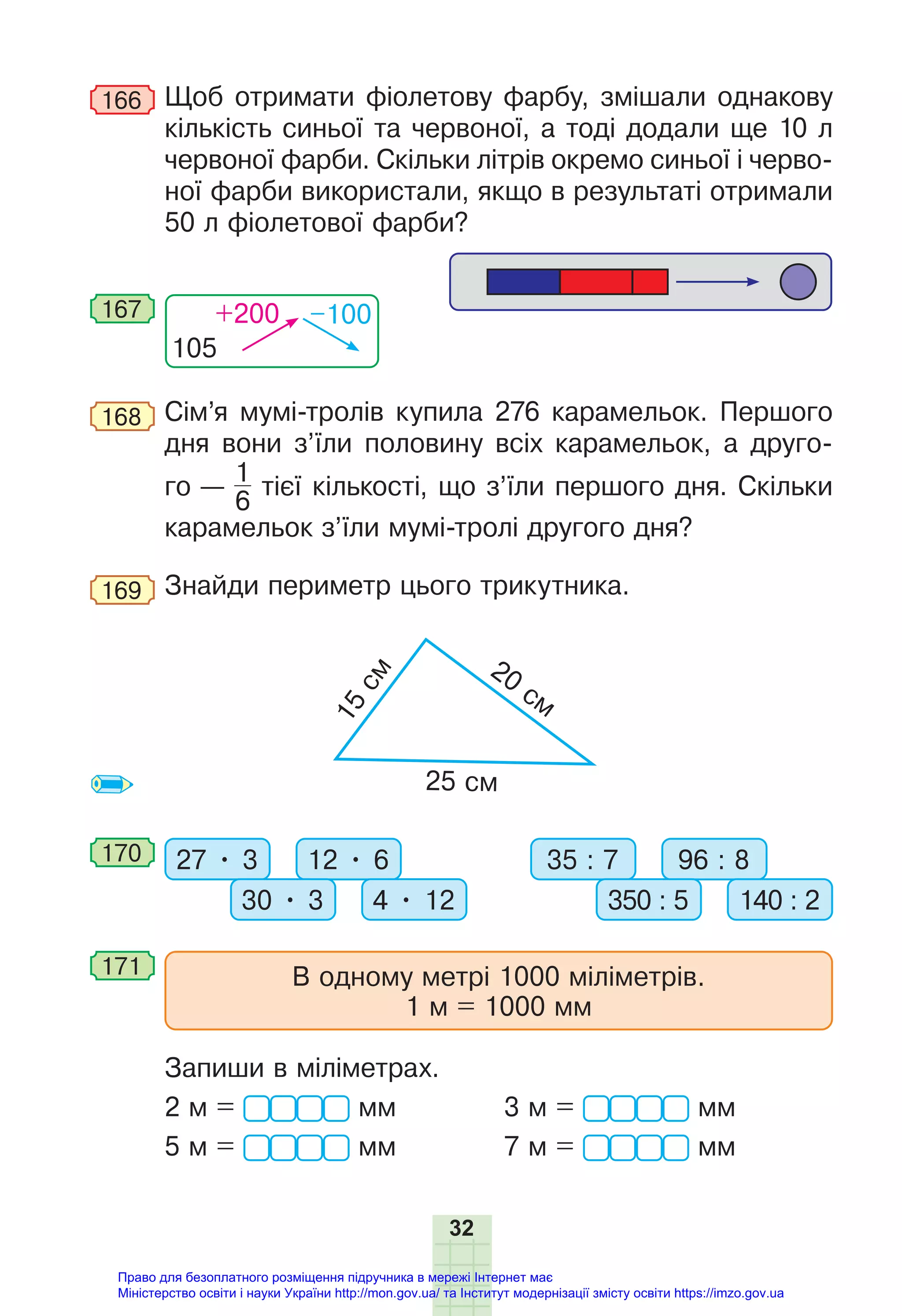 32
166 Щоб отримати фіолетову фарбу, змішали однакову
кількість синьої та червоної, а тоді додали ще 10 л
червоної фарби. Скільки літрів окремо синьої і черво-
ної фарби використали, якщо в результаті отримали
50 л фіолетової фарби?
105
+200 –100
167
168 Сім’я мумі-тролів купила 276 карамельок. Першого
дня вони з’їли половину всіх карамельок, а друго-
го —
1
6
тієї кількості, що з’їли першого дня. Скільки
карамельок з’їли мумі-тролі другого дня?
169 Знайди периметр цього трикутника.
1
5
c
м
20
cм
25 cм
170 27 • 3 12 • 6
30 • 3 4 • 12
35 : 7 96 : 8
350 : 5 140 : 2
171 В одному метрі 1000 міліметрів.
1 м = 1000 мм
Запиши в міліметрах.
2 м = мм 3 м = мм
5 м = мм 7 м = мм
Право для безоплатного розміщення підручника в мережі Інтернет має
Міністерство освіти і науки України http://mon.gov.ua/ та Інститут модернізації змісту освіти https://imzo.gov.ua
 
