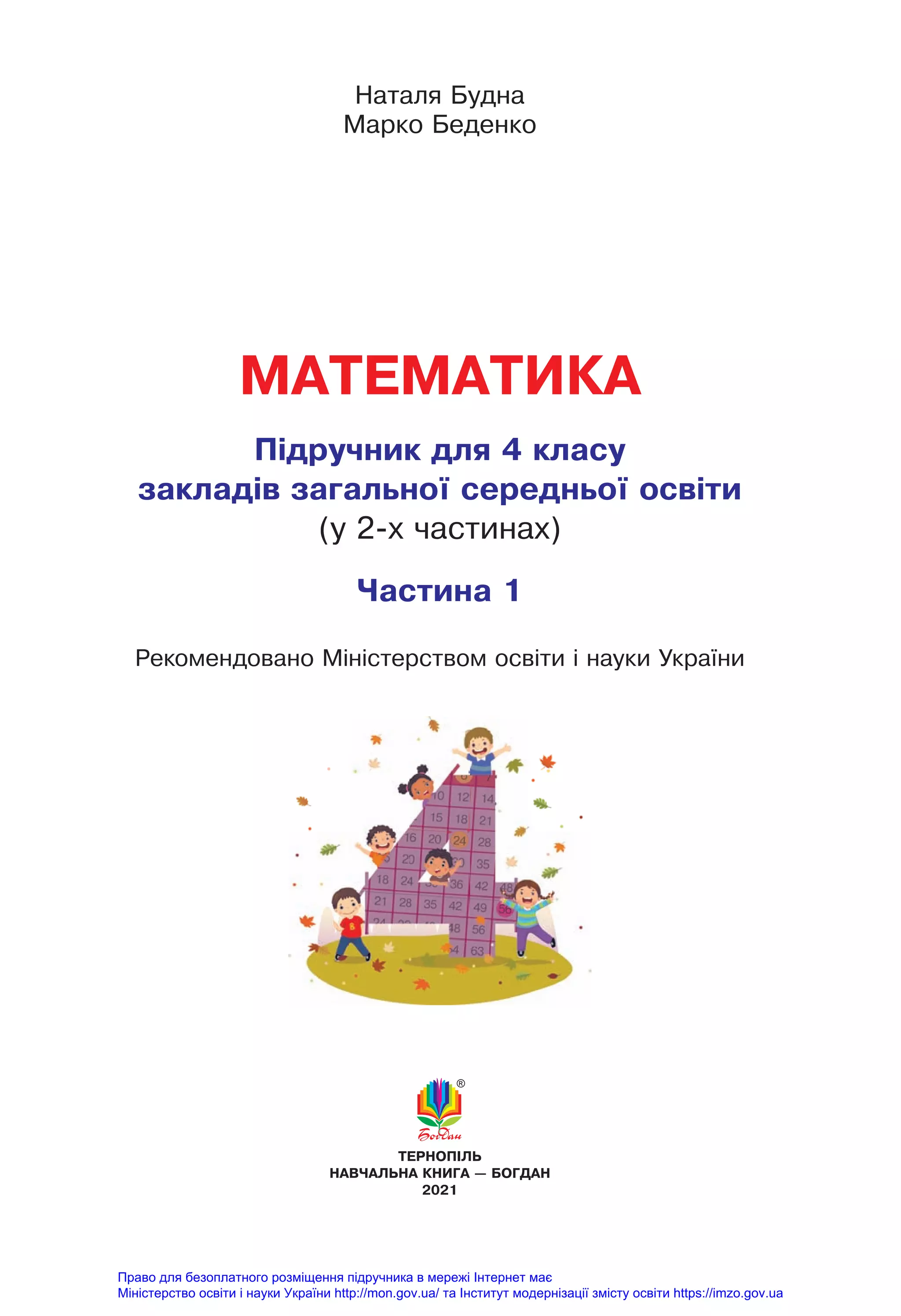 МАТЕМАТИКА
Підручник для 4 класу
закладів загально¿ середньо¿ освіти
(у 2-х частинах)
Частина 1
Наталя Будна
Марко Беденко
ТЕРНОПІЛЬ
НАВЧАЛЬНА КНИГА — БОГДАН
2021
Рекомендовано Міністерством освіти і науки України
Право для безоплатного розміщення підручника в мережі Інтернет має
Міністерство освіти і науки України http://mon.gov.ua/ та Інститут модернізації змісту освіти https://imzo.gov.ua
 