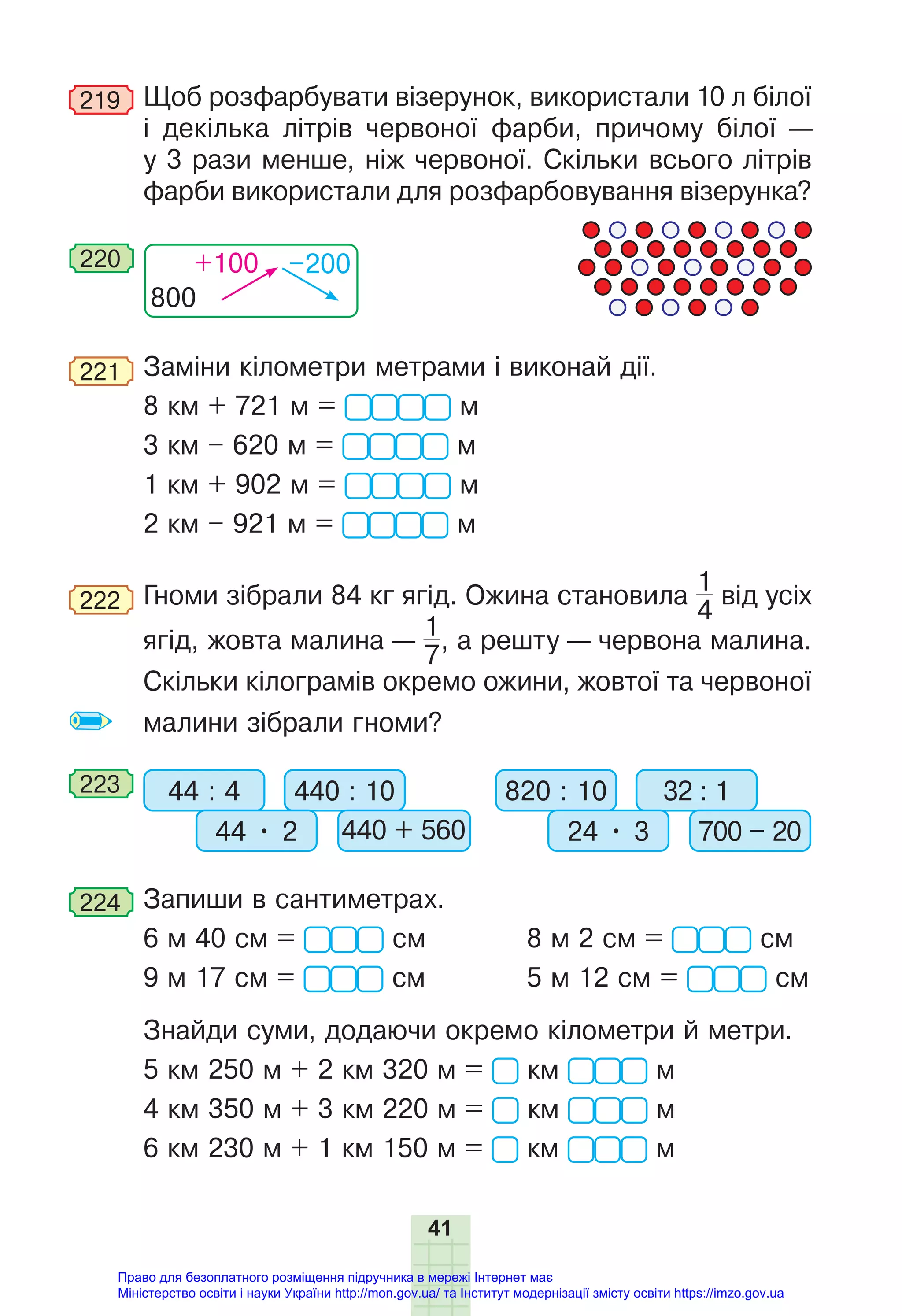 41
219 Щоб розфарбувати візерунок, використали 10 л білої
і декілька літрів червоної фарби, причому білої —
у 3 рази менше, ніж червоної. Скільки всього літрів
фарби використали для розфарбовування візерунка?
800
+100 –200
220
221 Заміни кілометри метрами і виконай дії.
8 км + 721 м = м
3 км – 620 м = м
1 км + 902 м = м
2 км – 921 м = м
222 Гноми зібрали 84 кг ягід. Ожина становила
1
4
від усіх
ягід, жовта малина —
1
7
, а решту — червона малина.
Скільки кілограмів окремо ожини, жовтої та червоної
малини зібрали гноми?
223 44 : 4 820 : 10
440 : 10 32 : 1
44 • 2 24 • 3 700 – 20
440 + 560
224 Запиши в сантиметрах.
6 м 40 см = см 8 м 2 см = см
9 м 17 см = см 5 м 12 см = см
Знайди суми, додаючи окремо кілометри й метри.
5 км 250 м + 2 км 320 м = км м
4 км 350 м + 3 км 220 м = км м
6 км 230 м + 1 км 150 м = км м
Право для безоплатного розміщення підручника в мережі Інтернет має
Міністерство освіти і науки України http://mon.gov.ua/ та Інститут модернізації змісту освіти https://imzo.gov.ua
 