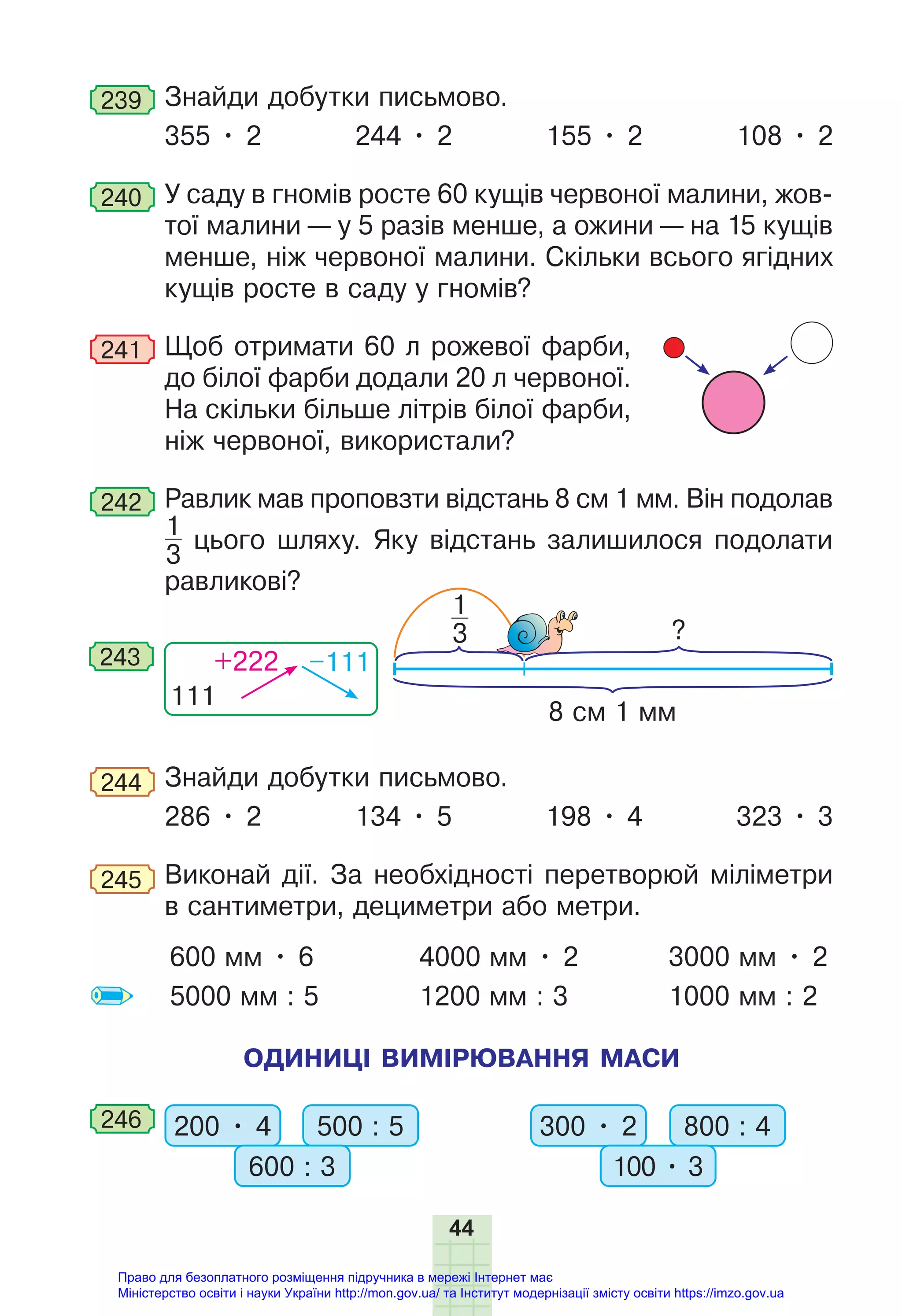 44
239 Знайди добутки письмово.
355 • 2 244 • 2 155 • 2 108 • 2
240 У саду в гномів росте 60 кущів червоної малини, жов-
тої малини — у 5 разів менше, а ожини — на 15 кущів
менше, ніж червоної малини. Скільки всього ягідних
кущів росте в саду у гномів?
241 Щоб отримати 60 л рожевої фарби,
до білої фарби додали 20 л червоної.
На скільки більше літрів білої фарби,
ніж червоної, використали?
242 Равлик мав проповзти відстань 8 см 1 мм. Він подолав
1
3
цього шляху. Яку відстань залишилося подолати
равликові?
?
8 см 1 мм
1
3
111
+222 –111
243
244 Знайди добутки письмово.
286 • 2 134 • 5 198 • 4 323 • 3
245 Виконай дії. За необхідності перетворюй міліметри
в сантиметри, дециметри або метри.
600 мм • 6
5000 мм : 5
4000 мм • 2
1200 мм : 3
3000 мм • 2
1000 мм : 2
ОДИНИЦІ ВИМІРЮВАННЯ МАСИ
246 200 • 4 500 : 5
600 : 3
300 • 2 800 : 4
100 • 3
Право для безоплатного розміщення підручника в мережі Інтернет має
Міністерство освіти і науки України http://mon.gov.ua/ та Інститут модернізації змісту освіти https://imzo.gov.ua
 