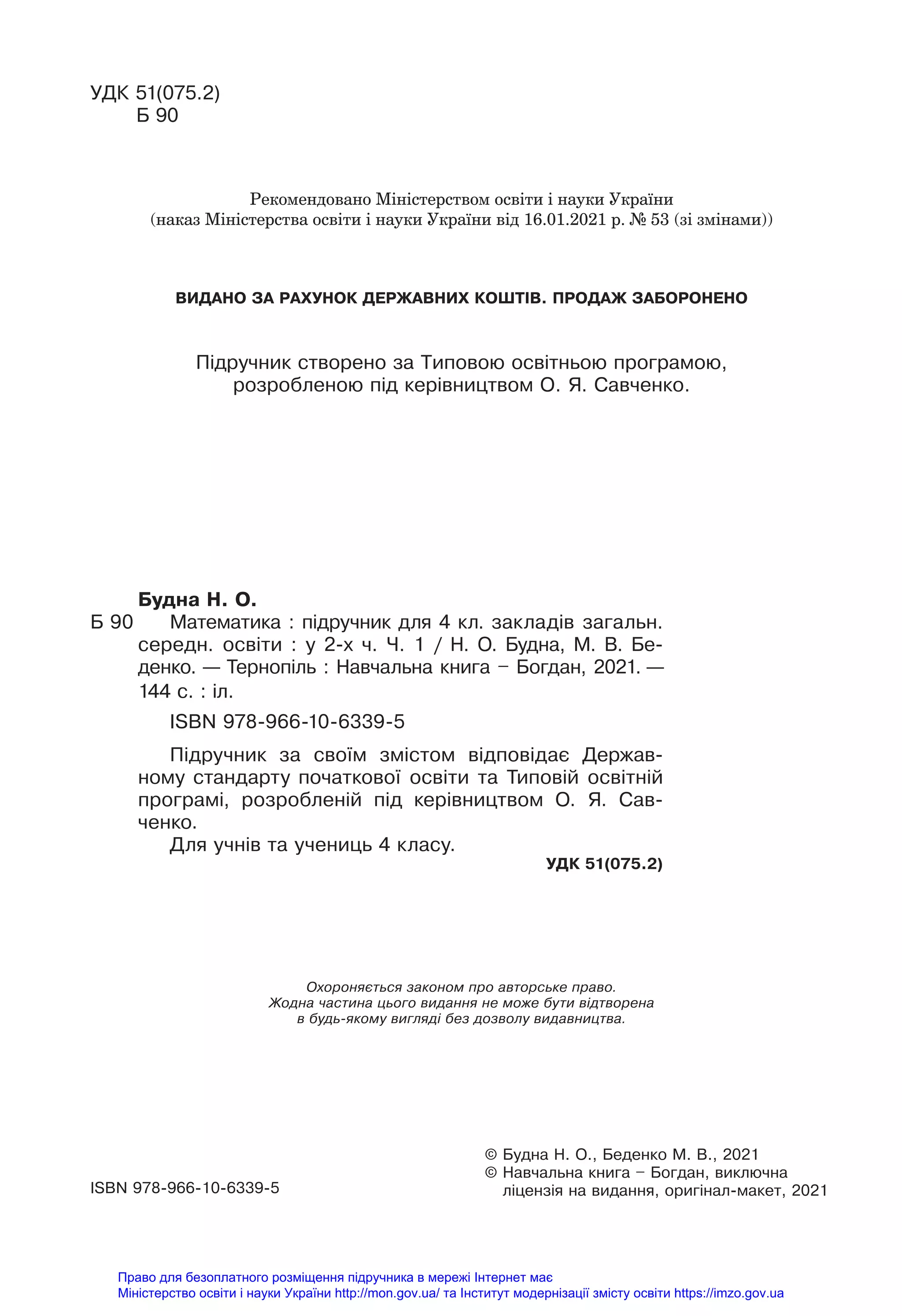 © Будна Н. О., Беденко М. В., 2021
© Навчальна книга – Богдан, виключна
ліцензія на видання, оригінал-макет, 2021
ISBN 978-966-10-6339-5
Охороняється законом про авторське право.
Жодна частина цього видання не може бути відтворена
в будь-якому вигляді без дозволу видавництва.
Будна Н. О.
Б 90 Математика : підручник для 4 кл. закладів загальн.
середн. освіти : у 2-х ч. Ч. 1 / Н. О. Будна, М. В. Бе-
денко. — Тернопіль : Навчальна книга – Богдан, 2021. —
144 с. : іл.
ISBN 978-966-10-6339-5
Підручник за своїм змістом відповідає Держав-
ному стандарту початкової освіти та Типовій освітній
програмі, розробленій під керівництвом О. Я. Сав-
ченко.
Для учнів та учениць 4 класу.
УДК 51(075.2)
УДК 51(075.2)
Б 90
Підручник створено за Типовою освітньою програмою,
розробленою під керівництвом О. Я. Савченко.
Рекомендовано Міністерством освіти і науки України
(наказ Міністерства освіти і науки України від 16.01.2021 р. № 53 (зі змінами))
ВИДАНО ЗА РАХУНОК ДЕРЖАВНИХ КОШТІВ. ПРОДАЖ ЗАБОРОНЕНО
Право для безоплатного розміщення підручника в мережі Інтернет має
Міністерство освіти і науки України http://mon.gov.ua/ та Інститут модернізації змісту освіти https://imzo.gov.ua
 