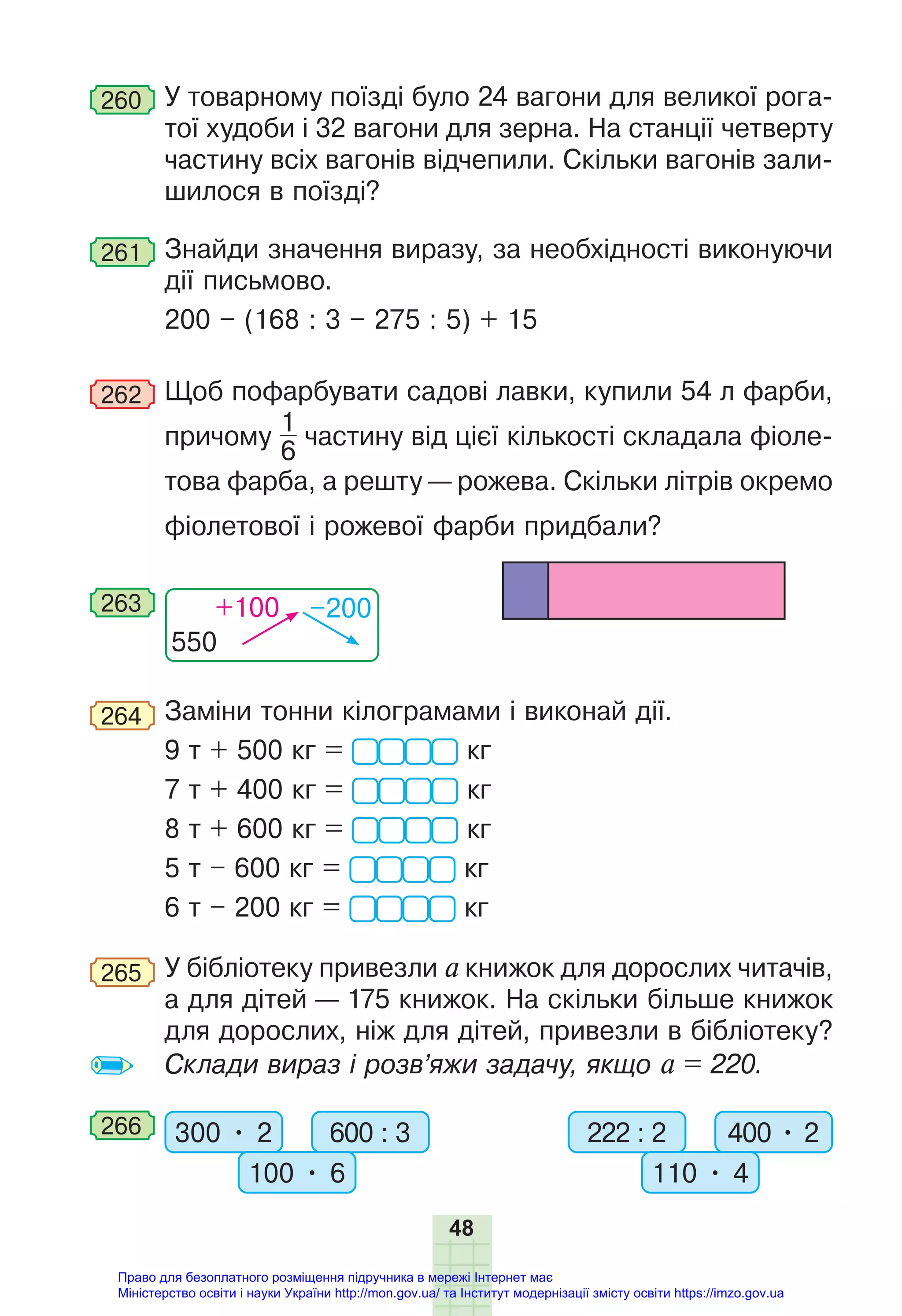 48
260 У товарному поїзді було 24 вагони для великої рога-
тої худоби і 32 вагони для зерна. На станції четверту
частину всіх вагонів відчепили. Скільки вагонів зали-
шилося в поїзді?
261 Знайди значення виразу, за необхідності виконуючи
дії письмово.
200 – (168 : 3 – 275 : 5) + 15
262 Щоб пофарбувати садові лавки, купили 54 л фарби,
причому
1
6
частину від цієї кількості складала фіоле-
това фарба, а решту — рожева. Скільки літрів окремо
фіолетової і рожевої фарби придбали?
550
+100 –200
263
264 Заміни тонни кілограмами і виконай дії.
9 т + 500 кг = кг
7 т + 400 кг = кг
8 т + 600 кг = кг
5 т – 600 кг = кг
6 т – 200 кг = кг
265 У бібліотеку привезли а книжок для дорослих читачів,
а для дітей — 175 книжок. На скільки більше книжок
для дорослих, ніж для дітей, привезли в бібліотеку?
Склади вираз і розв’яжи задачу, якщо а = 220.
266 300 • 2 600 : 3
100 • 6
222 : 2 400 • 2
110 • 4
Право для безоплатного розміщення підручника в мережі Інтернет має
Міністерство освіти і науки України http://mon.gov.ua/ та Інститут модернізації змісту освіти https://imzo.gov.ua
 