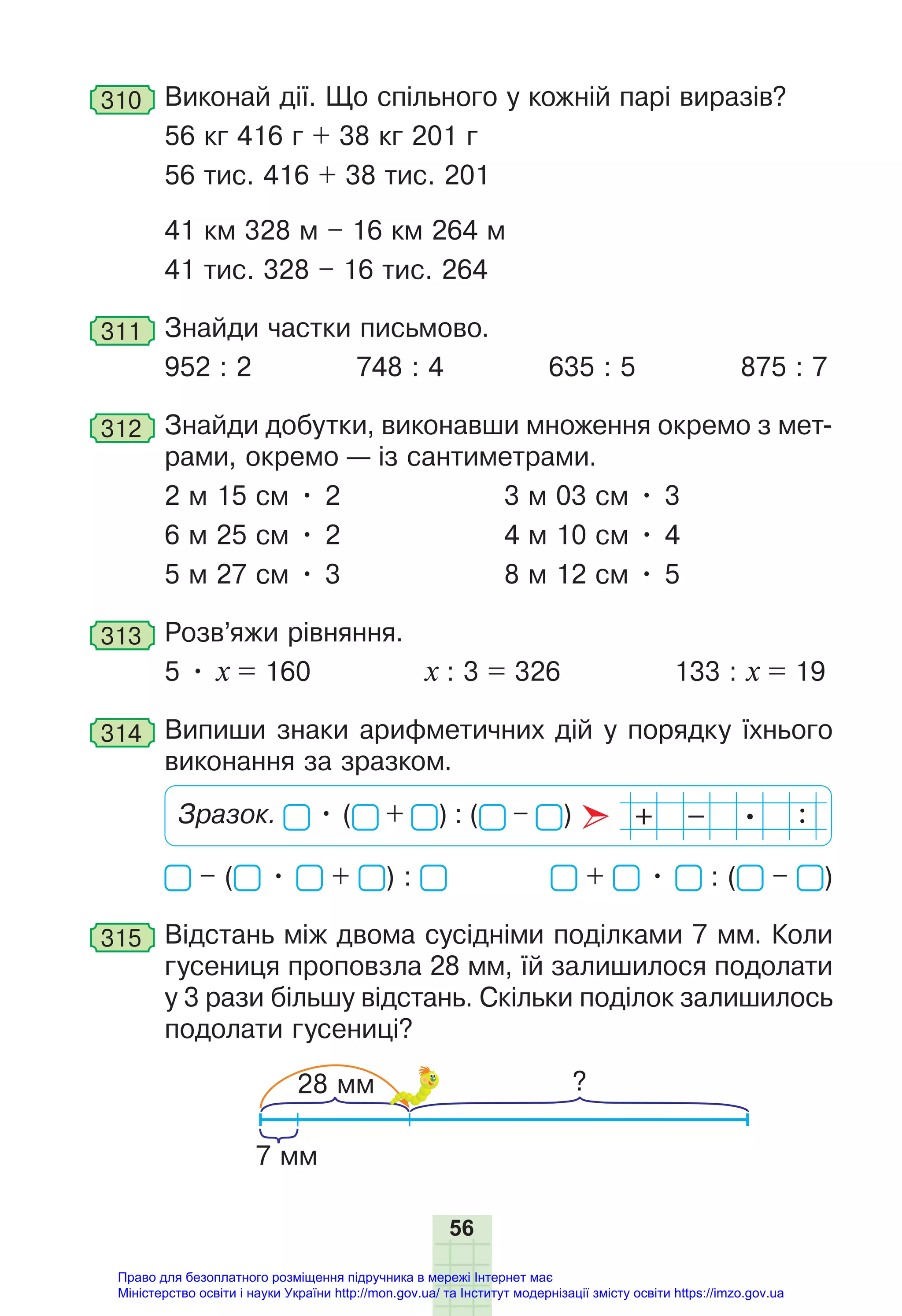 56
310 Виконай дії. Що спільного у кожній парі виразів?
56 кг 416 г + 38 кг 201 г
56 тис. 416 + 38 тис. 201
41 км 328 м – 16 км 264 м
41 тис. 328 – 16 тис. 264
311 Знайди частки письмово.
952 : 2 748 : 4 635 : 5 875 : 7
312 Знайди добутки, виконавши множення окремо з мет-
рами, окремо — із сантиметрами.
2 м 15 см • 2 3 м 03 см • 3
6 м 25 см • 2 4 м 10 см • 4
5 м 27 см • 3 8 м 12 см • 5
313 Розв’яжи рівняння.
5 • х = 160 х : 3 = 326 133 : х = 19
314 Випиши знаки арифметичних дій у порядку їхнього
виконання за зразком.
Зразок. • ( + ) : ( – )
– ( • + ) : + • : ( – )
315 Відстань між двома сусідніми поділками 7 мм. Коли
гусениця проповзла 28 мм, їй залишилося подолати
у 3 рази більшу відстань. Скільки поділок залишилось
подолати гусениці?
?
7 мм
28 мм
Право для безоплатного розміщення підручника в мережі Інтернет має
Міністерство освіти і науки України http://mon.gov.ua/ та Інститут модернізації змісту освіти https://imzo.gov.ua
 