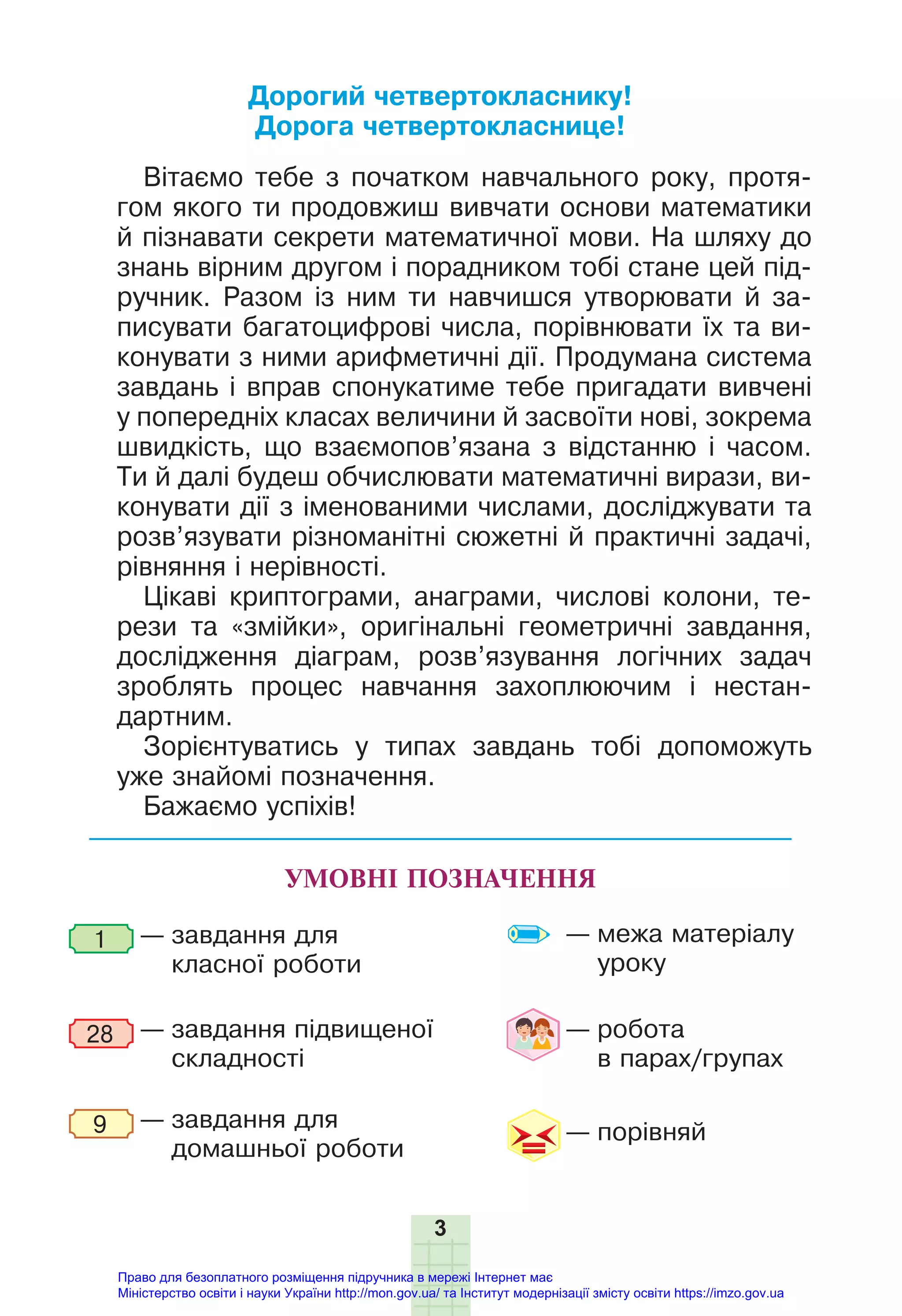 3
УМОВНІ ПОЗНАЧЕННЯ
— завдання для
класної роботи
— завдання підвищеної
складності
— завдання для
домашньої роботи
1
9
28 — робота
в парах/групах
— межа матеріалу
уроку
— порівняй
Дорогий четвертокласнику!
Дорога четвертокласнице!
Вітаємо тебе з початком навчального року, протя-
гом якого ти продовжиш вивчати основи математики
й пізнавати секрети математичної мови. На шляху до
знань вірним другом і порадником тобі стане цей під-
ручник. Разом із ним ти навчишся утворювати й за-
писувати багатоцифрові числа, порівнювати їх та ви-
конувати з ними арифметичні дії. Продумана система
завдань і вправ спонукатиме тебе пригадати вивчені
у попередніх класах величини й засвоїти нові, зокрема
швидкість, що взаємопов’язана з відстанню і часом.
Ти й далі будеш обчислювати математичні вирази, ви-
конувати дії з іменованими числами, досліджувати та
розв’язувати різноманітні сюжетні й практичні задачі,
рівняння і нерівності.
Цікаві криптограми, анаграми, числові колони, те-
рези та «змійки», оригінальні геометричні завдання,
дослідження діаграм, розв’язування логічних задач
зроблять процес навчання захоплюючим і нестан-
дартним.
Зорієнтуватись у типах завдань тобі допоможуть
уже знайомі позначення.
Бажаємо успіхів!
Право для безоплатного розміщення підручника в мережі Інтернет має
Міністерство освіти і науки України http://mon.gov.ua/ та Інститут модернізації змісту освіти https://imzo.gov.ua
 