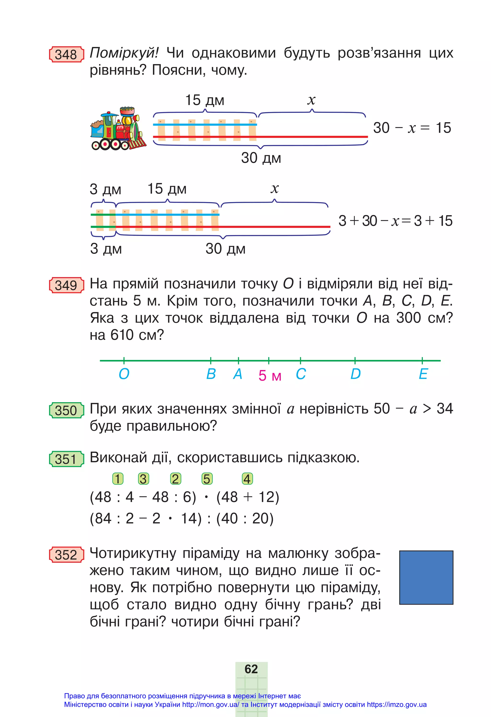 62
348 Поміркуй! Чи однаковими будуть розв’язання цих
рівнянь? Поясни, чому.
15 дм
30 дм
30 – х = 15
х
15 дм
30 дм
3 + 30 – х = 3 + 15
х
3 дм
3 дм
349 На прямій позначили точку О і відміряли від неї від-
стань 5 м. Крім того, позначили точки А, B, C, D, Е.
Яка з цих точок віддалена від точки О на 300 см?
на 610 см?
5 м
О E
D
B A C
350 При яких значеннях змінної а нерівність 50 – а > 34
буде правильною?
351 Виконай дії, скориставшись підказкою.
1 3 2 5 4
(48 : 4 – 48 : 6) • (48 + 12)
(84 : 2 – 2 • 14) : (40 : 20)
352 Чотирикутну піраміду на малюнку зобра-
жено таким чином, що видно лише її ос-
нову. Як потрібно повернути цю піраміду,
щоб стало видно одну бічну грань? дві
бічні грані? чотири бічні грані?
Право для безоплатного розміщення підручника в мережі Інтернет має
Міністерство освіти і науки України http://mon.gov.ua/ та Інститут модернізації змісту освіти https://imzo.gov.ua
 