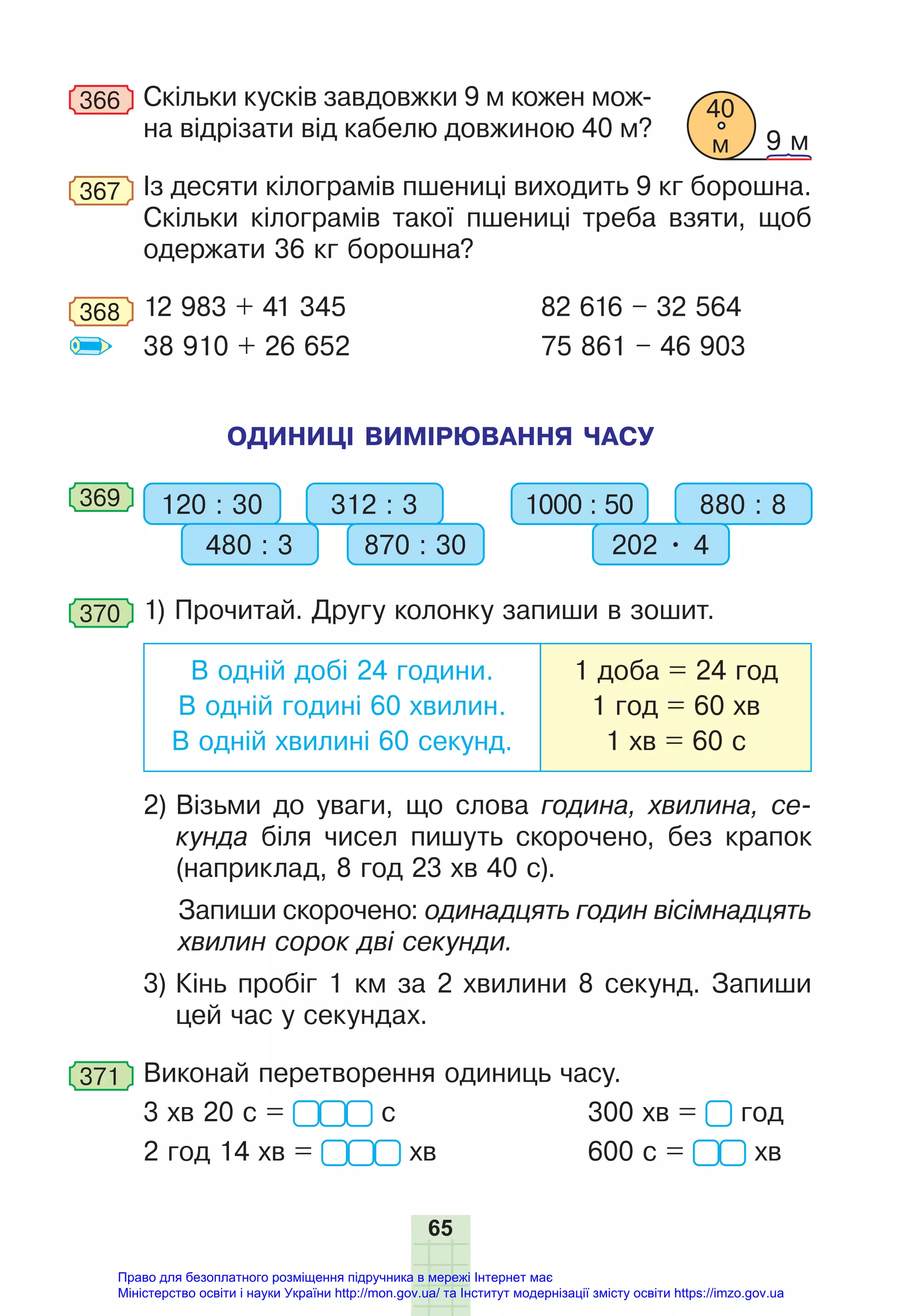 65
366 Скільки кусків завдовжки 9 м кожен мож-
на відрізати від кабелю довжиною 40 м?
367 Із десяти кілограмів пшениці виходить 9 кг борошна.
Скільки кілограмів такої пшениці треба взяти, щоб
одержати 36 кг борошна?
368 12 983 + 41 345 82 616 – 32 564
38 910 + 26 652 75 861 – 46 903
ОДИНИЦІ ВИМІРЮВАННЯ ЧАСУ
369 120 : 30 312 : 3
480 : 3 870 : 30
1000 : 50 880 : 8
202 • 4
370 1) Прочитай. Другу колонку запиши в зошит.
В одній добі 24 години.
В одній годині 60 хвилин.
В одній хвилині 60 секунд.
1 доба = 24 год
1 год = 60 хв
1 хв = 60 с
2) Візьми до уваги, що слова година, хвилина, се-
кунда біля чисел пишуть скорочено, без крапок
(наприклад, 8 год 23 хв 40 с).
Запиши скорочено: одинадцять годин вісімнадцять
хвилин сорок дві секунди.
3) Кінь пробіг 1 км за 2 хвилини 8 секунд. Запиши
цей час у секундах.
371 Виконай перетворення одиниць часу.
3 хв 20 с = с 300 хв = год
2 год 14 хв = хв 600 с = хв
40
м 9 м
Право для безоплатного розміщення підручника в мережі Інтернет має
Міністерство освіти і науки України http://mon.gov.ua/ та Інститут модернізації змісту освіти https://imzo.gov.ua
 