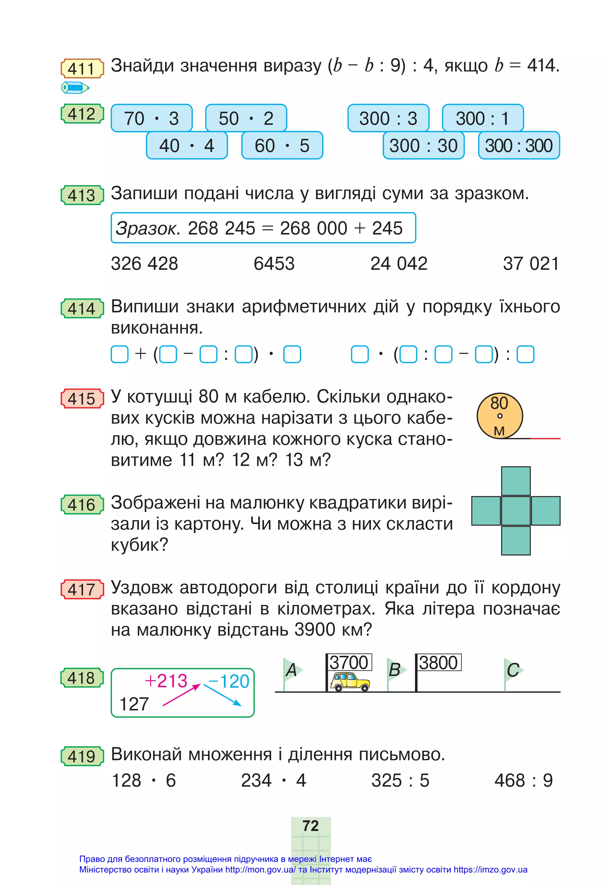 72
411 Знайди значення виразу (b – b : 9) : 4, якщо b = 414.
412 70 • 3 300 : 3
50 • 2 300 : 1
40 • 4 300 : 30
60 • 5 300 : 300
413 Запиши подані числа у вигляді суми за зразком.
Зразок. 268 245 = 268 000 + 245
326 428 6453 24 042 37 021
414 Випиши знаки арифметичних дій у порядку їхнього
виконання.
+ ( – : ) • • ( : – ) :
415 У котушці 80 м кабелю. Скільки однако-
вих кусків можна нарізати з цього кабе-
лю, якщо довжина кожного куска стано-
витиме 11 м? 12 м? 13 м?
416 Зображені на малюнку квадратики вирі-
зали із картону. Чи можна з них скласти
кубик?
417 Уздовж автодороги від столиці країни до її кордону
вказано відстані в кілометрах. Яка літера позначає
на малюнку відстань 3900 км?
3700 3800
A B C
127
+213 –120
418
419 Виконай множення і ділення письмово.
128 • 6 234 • 4 325 : 5 468 : 9
80
м
Право для безоплатного розміщення підручника в мережі Інтернет має
Міністерство освіти і науки України http://mon.gov.ua/ та Інститут модернізації змісту освіти https://imzo.gov.ua
 