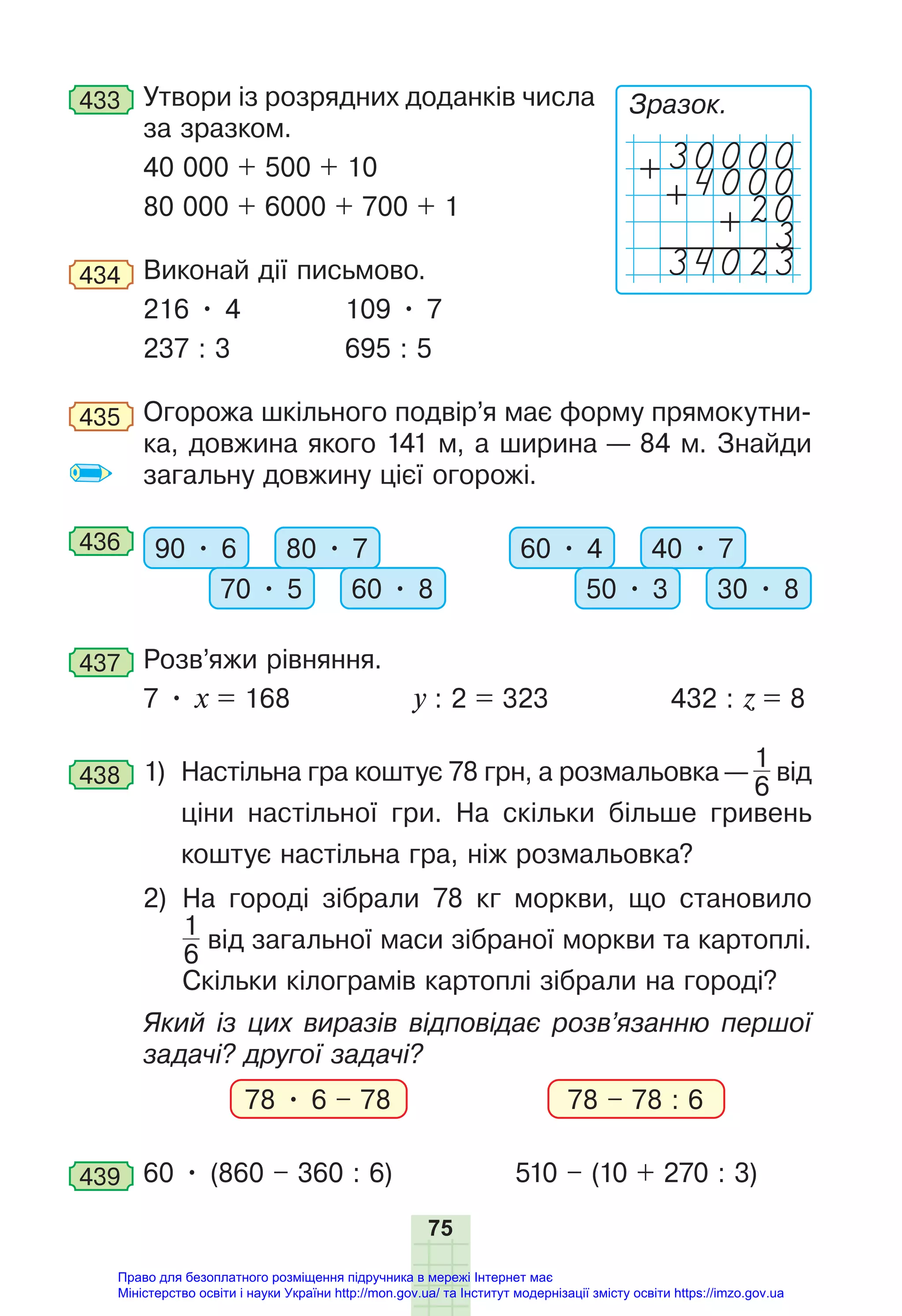 75
433 Утвори із розрядних доданків числа
за зразком.
40 000 + 500 + 10
80 000 + 6000 + 700 + 1
434 Виконай дії письмово.
216 • 4 109 • 7
237 : 3 695 : 5
435 Огорожа шкільного подвір’я має форму прямокутни-
ка, довжина якого 141 м, а ширина — 84 м. Знайди
загальну довжину цієї огорожі.
436 90 • 6 80 • 7
70 • 5 60 • 8
60 • 4 40 • 7
50 • 3 30 • 8
437 Розв’яжи рівняння.
7 • х = 168 y : 2 = 323 432 : z = 8
438 1) Настільна гра коштує 78 грн, а розмальовка —
1
6
від
ціни настільної гри. На скільки більше гривень
коштує настільна гра, ніж розмальовка?
2) На городі зібрали 78 кг моркви, що становило
1
6
від загальної маси зібраної моркви та картоплі.
Скільки кілограмів картоплі зібрали на городі?
Який із цих виразів відповідає розв’язанню першої
задачі? другої задачі?
78 • 6 – 78 78 – 78 : 6
439 60 • (860 – 360 : 6) 510 – (10 + 270 : 3)
Зразок.
4000
+
+
+20
3
34023
Право для безоплатного розміщення підручника в мережі Інтернет має
Міністерство освіти і науки України http://mon.gov.ua/ та Інститут модернізації змісту освіти https://imzo.gov.ua
 