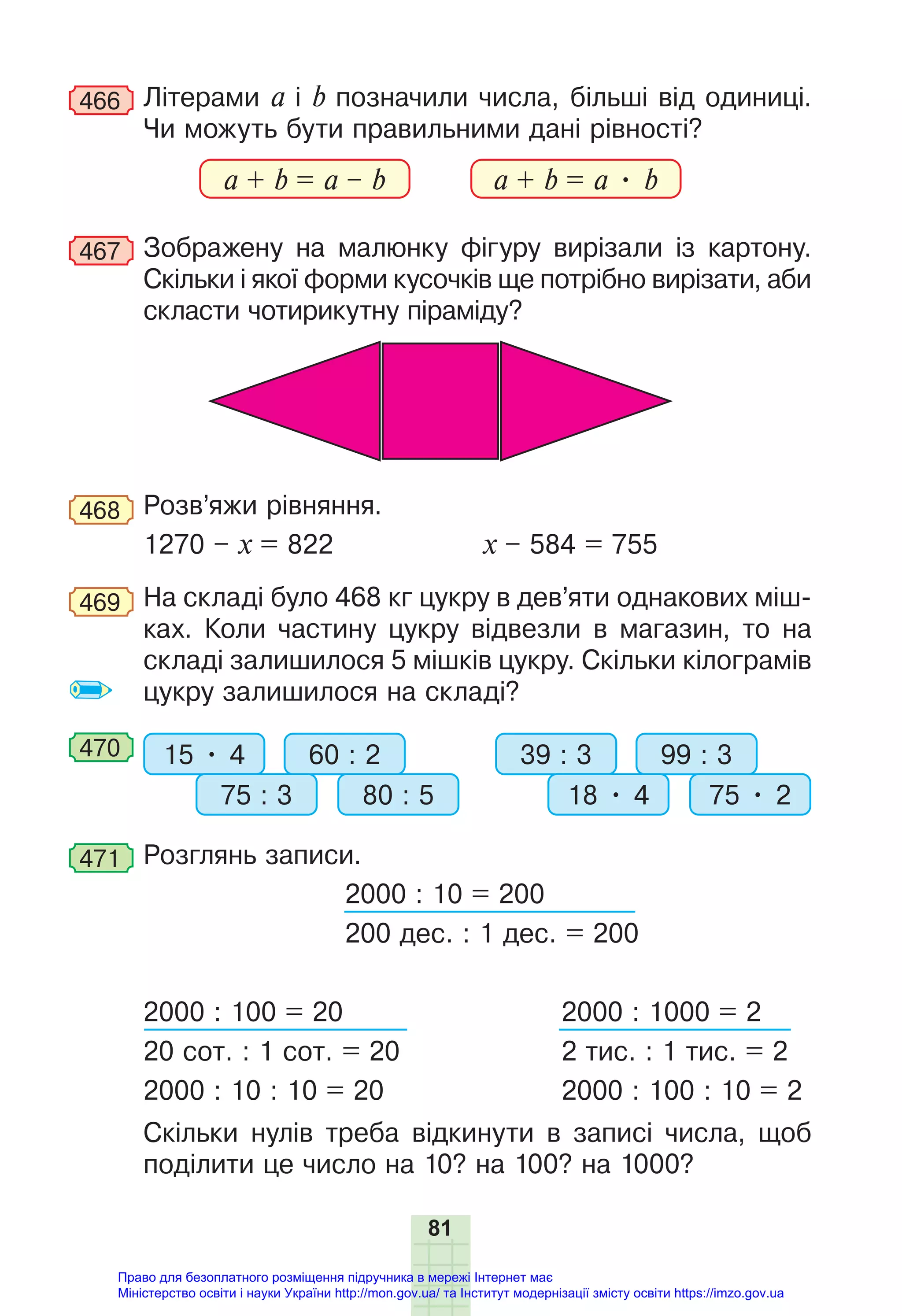 81
466 Літерами a і b позначили числа, більші від одиниці.
Чи можуть бути правильними дані рівності?
a + b = a – b a + b = a • b
467 Зображену на малюнку фігуру вирізали із картону.
Скільки і якої форми кусочків ще потрібно вирізати, аби
скласти чотирикутну піраміду?
468 Розв’яжи рівняння.
1270 – х = 822 х – 584 = 755
469 На складі було 468 кг цукру в дев’яти однакових міш-
ках. Коли частину цукру відвезли в магазин, то на
складі залишилося 5 мішків цукру. Скільки кілограмів
цукру залишилося на складі?
470 15 • 4 39 : 3
60 : 2 99 : 3
75 : 3 18 • 4
80 : 5 75 • 2
471 Розглянь записи.
2000 : 10 = 200
200 дес. : 1 дес. = 200
2000 : 100 = 20 2000 : 1000 = 2
20 сот. : 1 сот. = 20 2 тис. : 1 тис. = 2
2000 : 10 : 10 = 20 2000 : 100 : 10 = 2
Скільки нулів треба відкинути в записі числа, щоб
поділити це число на 10? на 100? на 1000?
Право для безоплатного розміщення підручника в мережі Інтернет має
Міністерство освіти і науки України http://mon.gov.ua/ та Інститут модернізації змісту освіти https://imzo.gov.ua
 