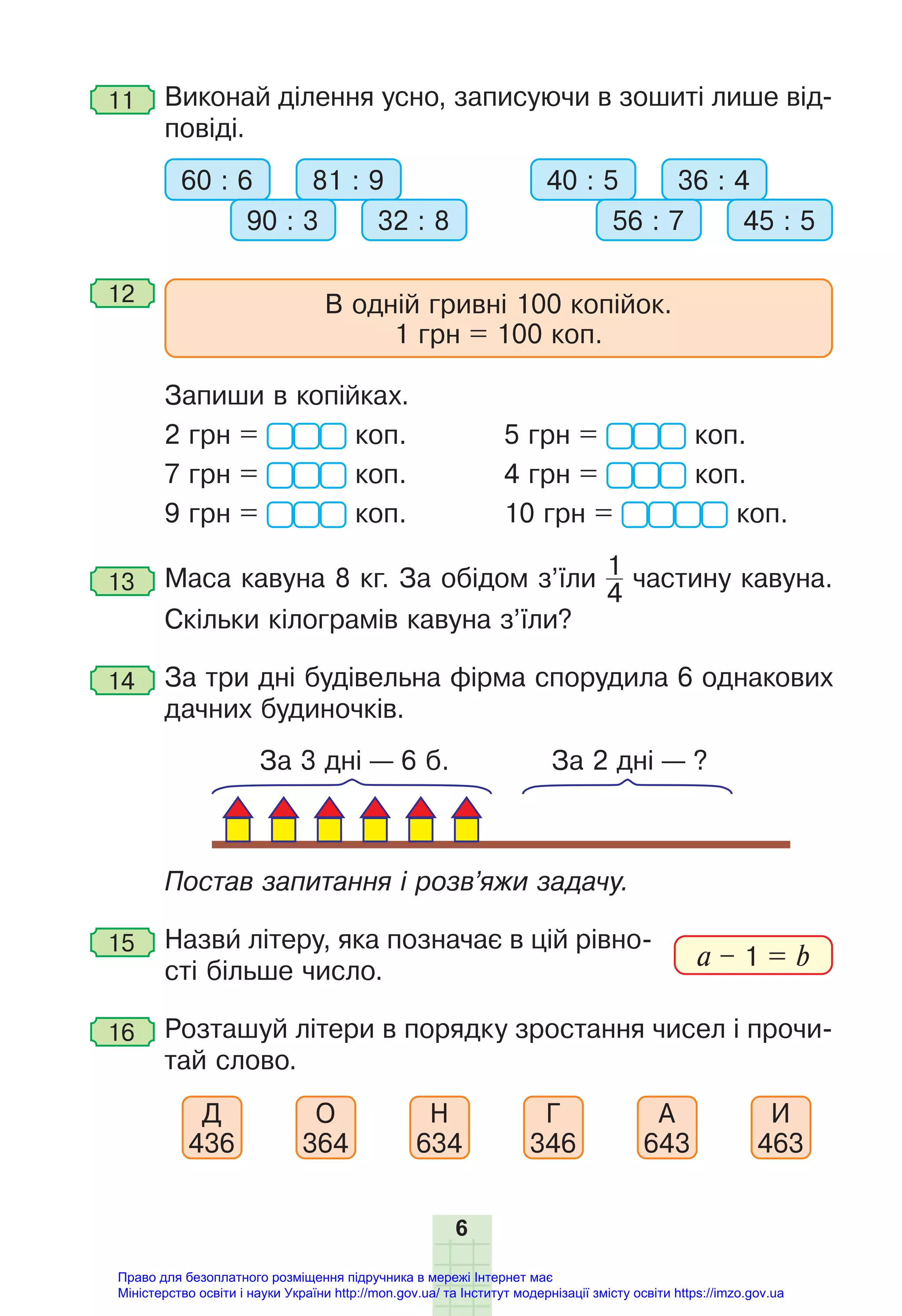 6
11 Виконай ділення усно, записуючи в зошиті лише від-
повіді.
60 : 6 81 : 9
90 : 3 32 : 8
40 : 5 36 : 4
56 : 7 45 : 5
12 В одній гривні 100 копійок.
1 грн = 100 коп.
Запиши в копійках.
2 грн = коп. 5 грн = коп.
7 грн = коп. 4 грн = коп.
9 грн = коп. 10 грн = коп.
13 Маса кавуна 8 кг. За обідом з’їли 1
4
частину кавуна.
Скільки кілограмів кавуна з’їли?
14 За три дні будівельна фірма спорудила 6 однакових
дачних будиночків.
За 3 дні — 6 б. За 2 дні — ?
Постав запитання і розв’яжи задачу.
15 Назви літеру, яка позначає в цій рівно-
сті більше число.
16 Розташуй літери в порядку зростання чисел і прочи-
тай слово.
Д
436
О
364
Н
634
Г
346
А
643
И
463
a – 1 = b
Право для безоплатного розміщення підручника в мережі Інтернет має
Міністерство освіти і науки України http://mon.gov.ua/ та Інститут модернізації змісту освіти https://imzo.gov.ua
 