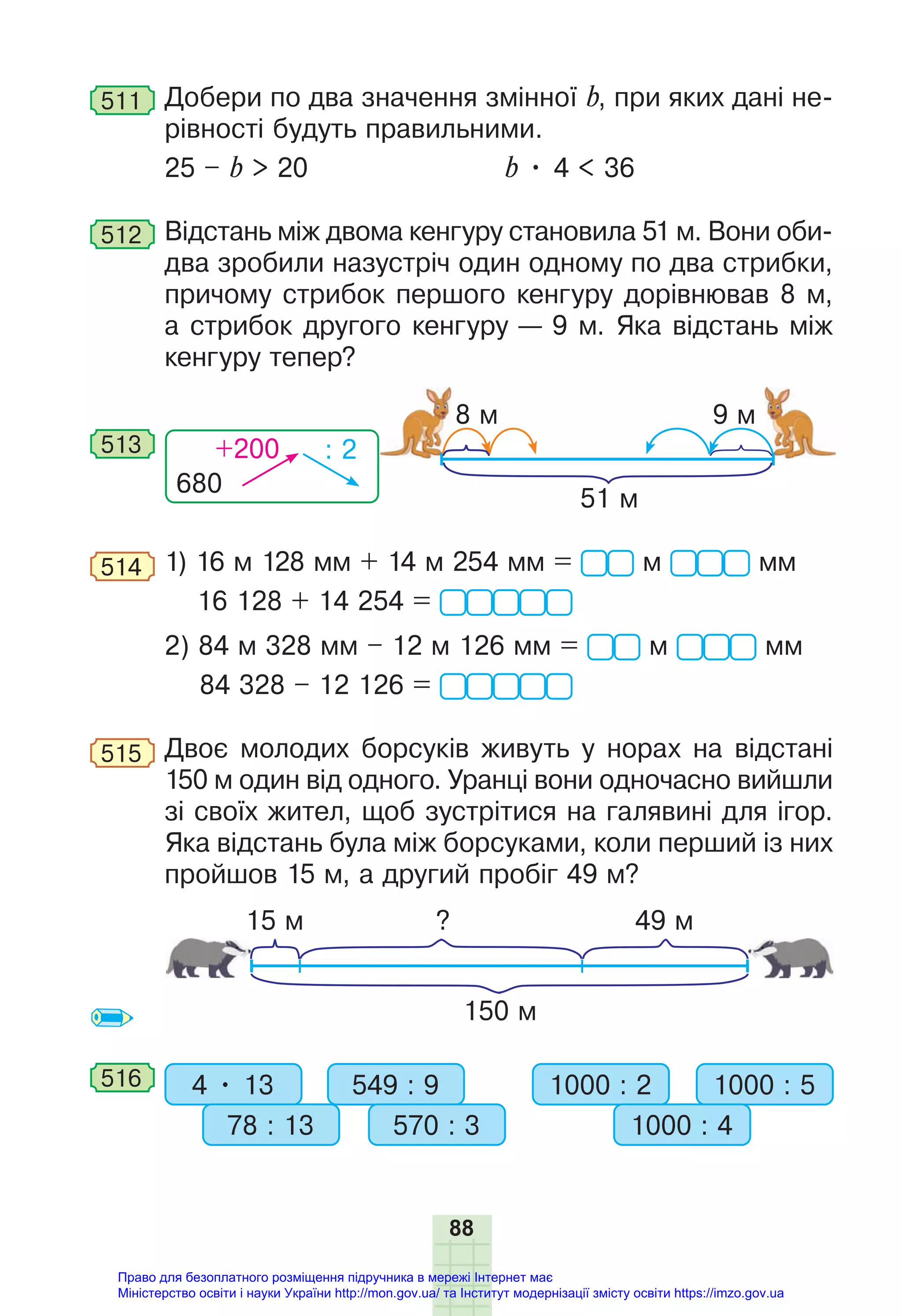 88
511 Добери по два значення змінної b, при яких дані не-
рівності будуть правильними.
25 – b > 20 b • 4 < 36
512 Відстань між двома кенгуру становила 51 м. Вони оби-
два зробили назустріч один одному по два стрибки,
причому стрибок першого кенгуру дорівнював 8 м,
а стрибок другого кенгуру — 9 м. Яка відстань між
кенгуру тепер?
680
+200 : 2
513
51 м
8 м 9 м
514 1) 16 м 128 мм + 14 м 254 мм = м мм
16 128 + 14 254 =
2) 84 м 328 мм – 12 м 126 мм = м мм
84 328 – 12 126 =
515 Двоє молодих борсуків живуть у норах на відстані
150 м один від одного. Уранці вони одночасно вийшли
зі своїх жител, щоб зустрітися на галявині для ігор.
Яка відстань була між борсуками, коли перший із них
пройшов 15 м, а другий пробіг 49 м?
150 м
15 м 49 м
?
516 4 • 13 549 : 9
78 : 13 570 : 3
1000 : 2 1000 : 5
1000 : 4
Право для безоплатного розміщення підручника в мережі Інтернет має
Міністерство освіти і науки України http://mon.gov.ua/ та Інститут модернізації змісту освіти https://imzo.gov.ua
 