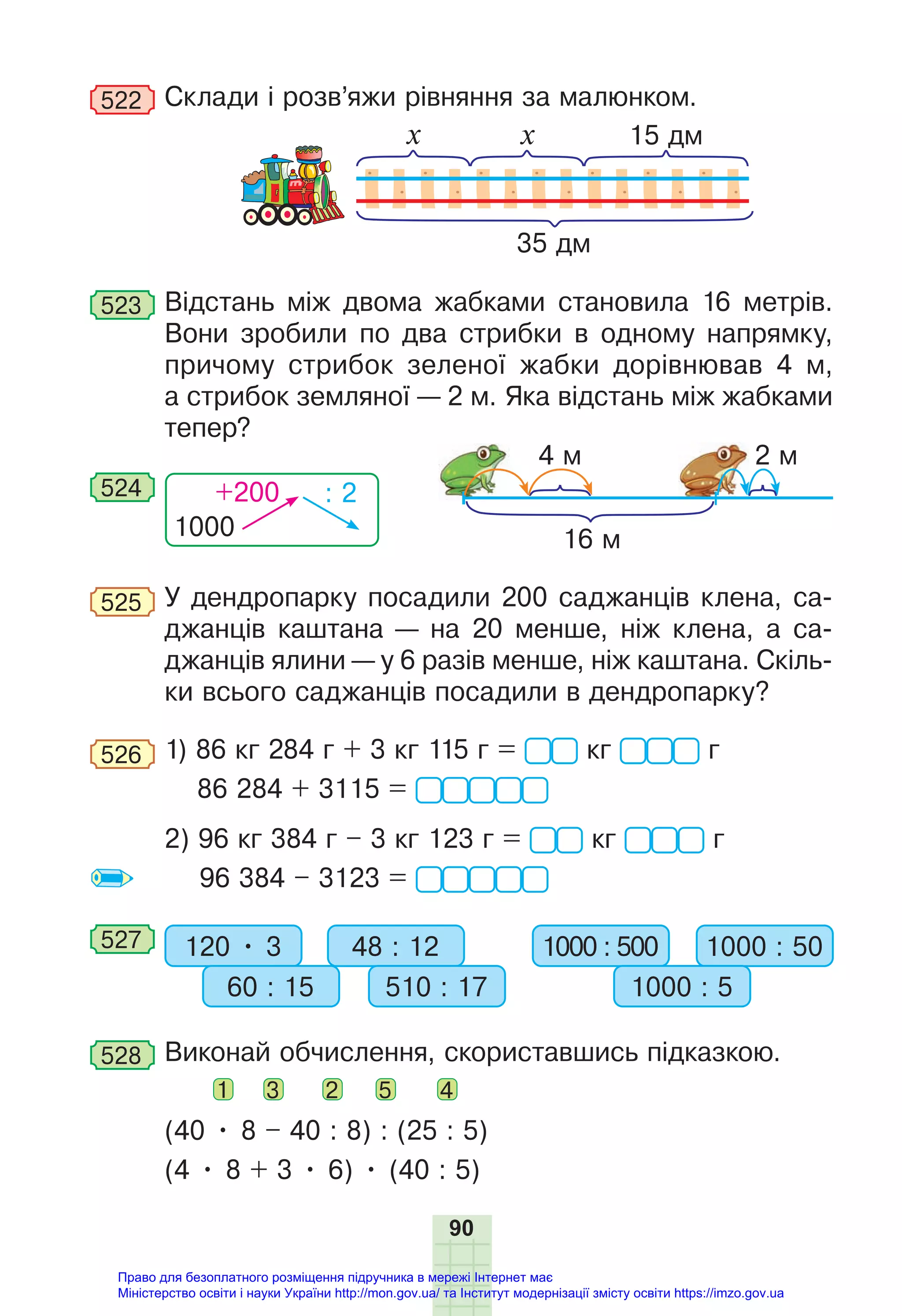 90
522 Склади і розв’яжи рівняння за малюнком.
35 дм
х х 15 дм
523 Відстань між двома жабками становила 16 метрів.
Вони зробили по два стрибки в одному напрямку,
причому стрибок зеленої жабки дорівнював 4 м,
а стрибок земляної — 2 м. Яка відстань між жабками
тепер?
1000
+200 : 2
524
16 м
4 м 2 м
525 У дендропарку посадили 200 саджанців клена, са-
джанців каштана — на 20 менше, ніж клена, а са-
джанців ялини — у 6 разів менше, ніж каштана. Скіль-
ки всього саджанців посадили в дендропарку?
526 1) 86 кг 284 г + 3 кг 115 г = кг г
86 284 + 3115 =
2) 96 кг 384 г – 3 кг 123 г = кг г
96 384 – 3123 =
527 120 • 3 48 : 12
60 : 15 510 : 17
1000 : 500 1000 : 50
1000 : 5
528 Виконай обчислення, скориставшись підказкою.
1 3 2 5 4
(40 • 8 – 40 : 8) : (25 : 5)
(4 • 8 + 3 • 6) • (40 : 5)
Право для безоплатного розміщення підручника в мережі Інтернет має
Міністерство освіти і науки України http://mon.gov.ua/ та Інститут модернізації змісту освіти https://imzo.gov.ua
 