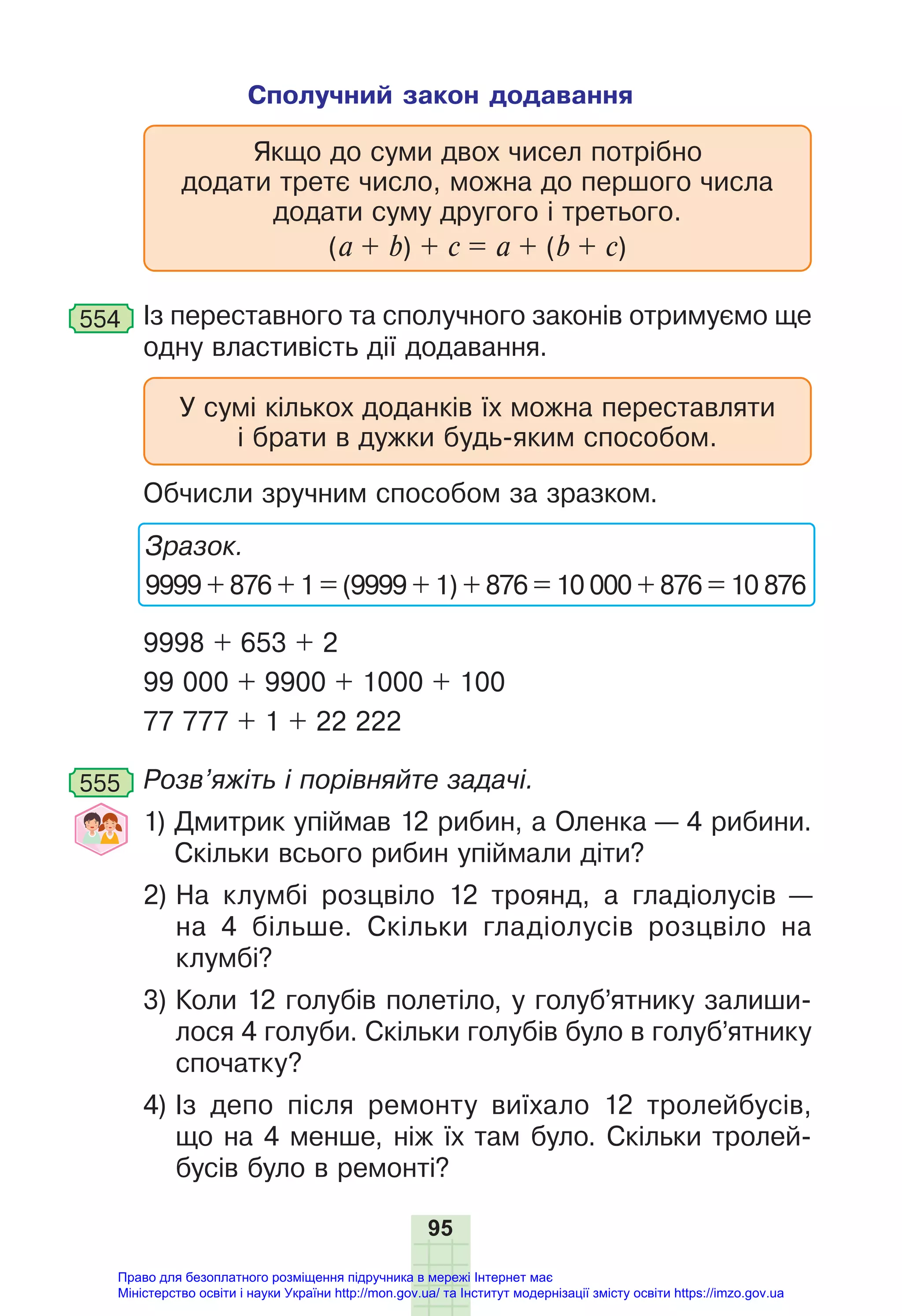 95
Сполучний закон додавання
Якщо до суми двох чисел потрібно
додати третє число, можна до першого числа
додати суму другого і третього.
(а + b) + с = а + (b + с)
554 Із переставного та сполучного законів отримуємо ще
одну властивість дії додавання.
У сумі кількох доданків їх можна переставляти
і брати в дужки будь-яким способом.
Обчисли зручним способом за зразком.
Зразок.
9999 + 876 + 1 = (9999 + 1) + 876 = 10 000 + 876 = 10 876
9998 + 653 + 2
99 000 + 9900 + 1000 + 100
77 777 + 1 + 22 222
555 Розв’яжіть і порівняйте задачі.
1) Дмитрик упіймав 12 рибин, а Оленка — 4 рибини.
Скільки всього рибин упіймали діти?
2) На клумбі розцвіло 12 троянд, а гладіолусів —
на 4 більше. Скільки гладіолусів розцвіло на
клумбі?
3) Коли 12 голубів полетіло, у голуб’ятнику залиши-
лося 4 голуби. Скільки голубів було в голуб’ятнику
спочатку?
4) Із депо після ремонту виїхало 12 тролейбусів,
що на 4 менше, ніж їх там було. Скільки тролей-
бусів було в ремонті?
Право для безоплатного розміщення підручника в мережі Інтернет має
Міністерство освіти і науки України http://mon.gov.ua/ та Інститут модернізації змісту освіти https://imzo.gov.ua
 
