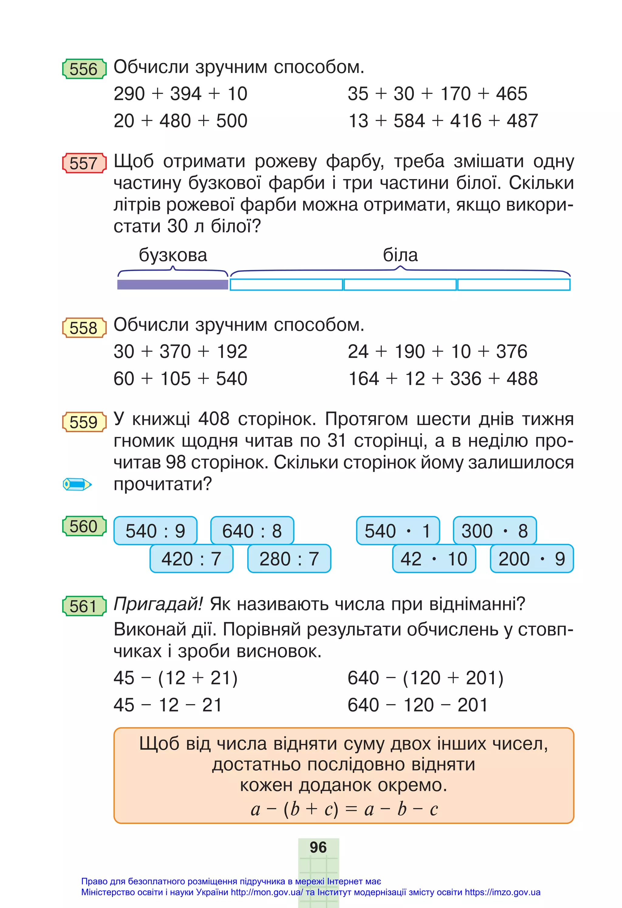 96
556 Обчисли зручним способом.
290 + 394 + 10 35 + 30 + 170 + 465
20 + 480 + 500 13 + 584 + 416 + 487
557 Щоб отримати рожеву фарбу, треба змішати одну
частину бузкової фарби і три частини білої. Скільки
літрів рожевої фарби можна отримати, якщо викори-
стати 30 л білої?
біла
бузкова
558 Обчисли зручним способом.
30 + 370 + 192 24 + 190 + 10 + 376
60 + 105 + 540 164 + 12 + 336 + 488
559 У книжці 408 сторінок. Протягом шести днів тижня
гномик щодня читав по 31 сторінці, а в неділю про-
читав 98 сторінок. Скільки сторінок йому залишилося
прочитати?
560 540 : 9 540 • 1
640 : 8 300 • 8
420 : 7 42 • 10
280 : 7 200 • 9
561 Пригадай! Як називають числа при відніманні?
Виконай дії. Порівняй результати обчислень у стовп-
чиках і зроби висновок.
45 – (12 + 21) 640 – (120 + 201)
45 – 12 – 21 640 – 120 – 201
Щоб від числа відняти суму двох інших чисел,
достатньо послідовно відняти
кожен доданок окремо.
а – (b + c) = a – b – c
Право для безоплатного розміщення підручника в мережі Інтернет має
Міністерство освіти і науки України http://mon.gov.ua/ та Інститут модернізації змісту освіти https://imzo.gov.ua
 