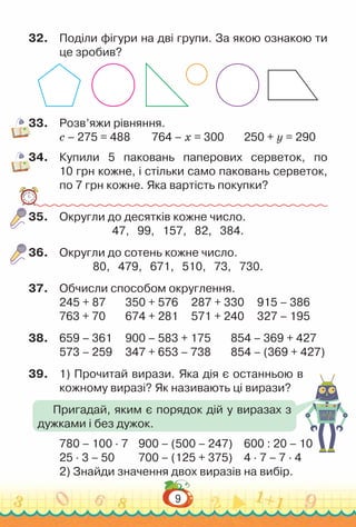 9
32.	 Поділи фігури на дві групи. За якою ознакою ти
це зробив?
33.	 Розв’яжи рівняння.
с – 275 = 488			
764 – х = 300			
250 + y = 290
34.	 Купили 5 паковань паперових серветок, по
10 грн кожне, і стільки само паковань серветок,
по 7 грн кожне. Яка вартість покупки?
35.	 Округли до десятків кожне число.
47, 99, 157, 82, 384.
36.	 Округли до сотень кожне число.
80, 479, 671, 510, 73, 730.
37.	 Обчисли способом округлення.
245 + 87			
350 + 576		
287 + 330		
915 – 386
763 + 70			
674 + 281		
571 + 240		
327 – 195
38.	 659 – 361		
900 – 583 + 175			
854 – 369 + 427
573 – 259		
347 + 653 – 738			
854 – (369 + 427)
39.	 1) Прочитай вирази. Яка дія є останньою в
кожному виразі? Як називають ці вирази?
780 – 100 · 7		
900 – (500 – 247)		
600 : 20 – 10
25 · 3 – 50			
700 – (125 + 375)		
4 · 7 – 7 · 4
2) Знайди значення двох виразів на вибір.
Пригадай, яким є порядок дій у виразах з
дужками і без дужок.
 