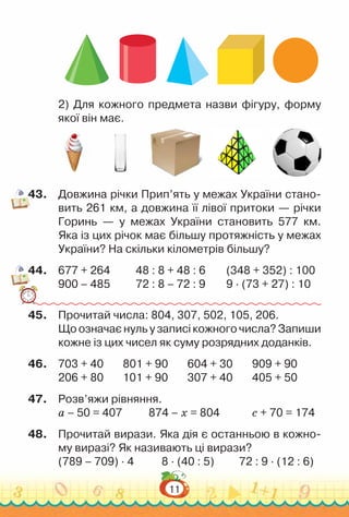 11
2) Для кожного предмета назви фігуру, форму
якої він має.
43.	 Довжина річки Прип’ять у межах України стано­
вить 261 км, а довжина її лівої притоки — річки
Горинь — у межах України становить 577 км.
Яка із цих річок має більшу протяжність у межах
України? На скільки кілометрів більшу?
44.	 677 + 264			
48 : 8 + 48 : 6			
(348 + 352) : 100
900 – 485			
72 : 8 – 72 : 9			
9 · (73 + 27) : 10
45.	 Прочитай числа: 804, 307, 502, 105, 206.
Що означає нуль у записі кожного числа? Запиши
кожне із цих чисел як суму розрядних доданків.
46.	 703 + 40			
801 + 90			
604 + 30			
909 + 90
206 + 80			
101 + 90			
307 + 40			
405 + 50
47.	 Розв’яжи рівняння.
а – 50 = 407				
874 – х = 804				
с + 70 = 174
48.	 Прочитай вирази. Яка дія є останньою в кожно­
му виразі? Як називають ці вирази?
(789 – 709) · 4				
8 · (40 : 5)			
72 : 9 · (12 : 6)
 