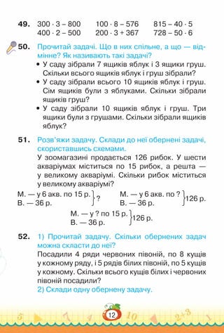 12
49.	 300 · 3 – 800			
100 · 8 – 576			
815 – 40 · 5
400 · 2 – 500			
200 · 3 + 367			
728 – 50 · 6
50.	 Прочитай задачі. Що в них спільне, а що — від­
мінне? Як називають такі задачі?
y
y У саду зібрали 7 ящиків яблук і 3 ящики груш.
Скільки всього ящиків яблук і груш зібрали?
y
y У саду зібрали всього 10 ящиків яблук і груш.
Сім ящиків були з яблуками. Скільки зібрали
ящиків груш?
y
y У саду зібрали 10 ящиків яблук і груш. Три
ящики були з грушами. Скільки зібрали ящиків
яблук?
51.	 Розв’яжи задачу. Склади до неї обернені задачі,
скориставшись схемами.
У зоомагазині продається 126 рибок. У шести
акваріумах міститься по 15 рибок, а решта —
у великому акваріумі. Скільки рибок міститься
у великому акваріумі?
М. — у 6 акв. по 15 р.
В. — 36 р.
?
М. — у 6 акв. по ?
В. — 36 р.
126 р.
М. — у ? по 15 р.
В. — 36 р.
126 р.
52.	 1) Прочитай задачу. Скільки обернених задач
можна скласти до неї?
Посадили 4 ряди червоних півоній, по 8 кущів
у кожному ряду, і 5 рядів білих півоній, по 5 кущів
у кожному. Скільки всього кущів білих і червоних
півоній посадили?
2) Склади одну обернену задачу.
 