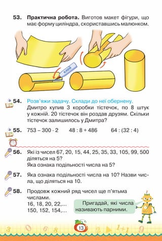 13
53.	 Практична робота. Виготов макет фігури, що
має форму циліндра, скориставшись малюнком.
54.	 Розв’яжи задачу. Склади до неї обернену.
Дмитро купив 3 коробки тістечок, по 8 штук
у кожній. 20 тістечок він роздав друзям. Скільки
тістечок залишилось у Дмитра?
55.	 753 – 300 · 2			
48 : 8 + 486				
64 : (32 : 4)
56.	 Які із чисел 67, 20, 15, 44, 25, 35, 33, 105, 99, 500
діляться на 5?
Яка ознака подільності числа на 5?
57.	 Яка ознака подільності числа на 10? Назви чис­
ла, що діляться на 10.
58.	 Продовж кожний ряд чисел ще п’ятьма
числами.
16, 18, 20, 22,…
150, 152, 154,…
Пригадай, які числа
називають парними.
 
