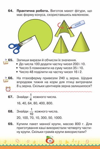 15
64.	 Практична робота. Виготов макет фігури, що
має форму конуса, скориставшись малюнком.
65.	 Запиши вирази й обчисли їх значення.
y
y До числа 100 додати частку чисел 200 і 10.
y
y Число 5 помножити на суму чисел 35 і 10.
y
y Число 48 поділити на частку чисел 16 і 2.
66.	 На птахоферму привезли 240 ц зерна. Щодня
впродовж тижня на корм для птиці витрачали
8 ц зерна. Скільки центнерів зерна залишилося?
67.	 Знайди
1
4
кожного числа.
16, 40, 64, 80, 400, 800.
68.	 Знайди
1
10
кожного числа.
20, 100, 70, 10, 300, 50, 1000.
69.	 Купили пакет манної крупи, масою 800 г. Для
приготування каші використали четверту части­
ну крупи. Скільки грамів крупи використали?
 