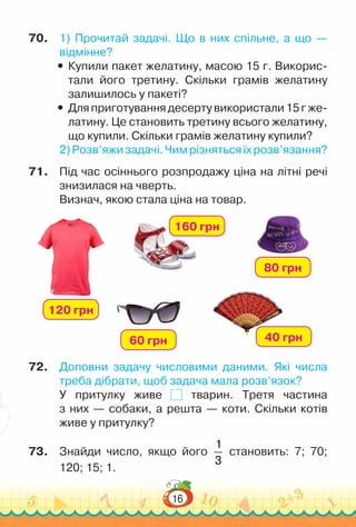 16
70.	 1) Прочитай задачі. Що в них спільне, а що —
відмінне?
y
y Купили пакет желатину, масою 15 г. Викорис­
тали його третину. Скільки грамів желатину
залишилось у пакеті?
y
y Дляприготуваннядесертувикористали15гже­
латину. Це становить третину всього желатину,
що купили. Скільки грамів желатину купили?
2)Розв’яжизадачі.Чимрізнятьсяїхрозв’язання?
71.	 Під час осіннього розпродажу ціна на літні речі
знизилася на чверть.
Визнач, якою стала ціна на товар.
72.	 Доповни задачу числовими даними. Які числа
треба дібрати, щоб задача мала розв’язок?
У притулку живе тварин. Третя частина
з них — собаки, а решта — коти. Скільки котів
живе у притулку?
73.	 Знайди число, якщо його
1
3
становить: 7; 70;
120; 15; 1.
120 грн
160 грн
60 грн 40 грн
80 грн
 