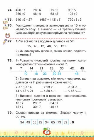 17
74.	 420 : 7				
78 : 6				
75 : 5				
90 : 5
360 : 9				
48 : 4				
63 : 3				
108 : 9
75.	 540 : 9 – 27				
(487 + 143) : 7				
720 : 8 : 3
76.	 Господиня планувала законсервувати 15 л то­
матного соку, а вийшло — на третину більше.
Скільки літрів соку законсервувала господиня?
77.	 1) Чи всі числа з поданих діляться на 5?
15, 40, 12, 48, 55, 121.
2) Як виконують ділення, якщо націло поділити
не можна?
78.	 1) Розглянь числовий промінь, на якому позна­
чено результати множення числа 7.
0 7
10 18 23 30 34 45
14 21 28 35 42 49
2) Запиши за зразком, між якими числами, що
діляться на 7, розміщене кожне число.
7 < 10 < 14				
… < 23 <….				
… < 34 <….
14 < 18 < 21			
… < 30 <….				
… < 45 <….
3) Виконай ділення з остачею, скориставшись
числовим променем і записами.
10 : 7				
23 : 7				
34 : 7
18 : 7				
30 : 7				
45 : 7
79.	 Склади вирази за схемою. Знайди частку й
остачу.
: 9
34 49 55 22 34 65 73 82
 