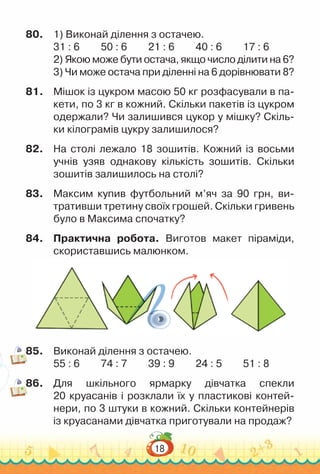 18
80.	 1) Виконай ділення з остачею.
31 : 6			
50 : 6			
21 : 6			
40 : 6			
17 : 6
2) Якою може бути остача, якщо число ділити на 6?
3) Чи може остача при діленні на 6 дорівнювати 8?
81.	 Мішок із цукром масою 50 кг розфасували в па­
кети, по 3 кг в кожний. Скільки пакетів із цукром
одержали? Чи залишився цукор у мішку? Скіль­
ки кілограмів цукру залишилося?
82.	 На столі лежало 18 зошитів. Кожний із восьми
учнів узяв однакову кількість зошитів. Скільки
зошитів залишилось на столі?
83.	 Максим купив футбольний м’яч за 90 грн, ви­
тративши третину своїх грошей. Скільки гривень
було в Максима спочатку?
84.	 Практична робота. Виготов макет піраміди,
скориставшись малюнком.
85.	 Виконай ділення з остачею.
55 : 6			
74 : 7			
39 : 9			
24 : 5			
51 : 8
86.	 Для шкільного ярмарку дівчатка спекли
20 круасанів і розклали їх у пластикові контей­
нери, по 3 штуки в кожний. Скільки контейнерів
із круасанами дівчатка приготували на продаж?
 