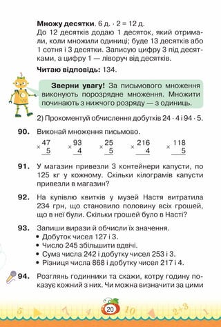 20
Множу десятки. 6 д. ∙ 2 = 12 д.
До 12 десятків додаю 1 десяток, який отрима­
ли, коли множили одиниці; буде 13 десятків або
1 сотня і 3 десятки. Записую цифру 3 під десят­
ками, а цифру 1 — ліворуч від десятків.
Читаю відповідь: 134.
2) Прокоментуй обчислення добутків 24 · 4 і 94 · 5.
90.	 Виконай множення письмово.
×
47
5
×
93
4
×
25
5
×
216
4
×
118
5
91.	 У магазин привезли 3 контейнери капусти, по
125 кг у кожному. Скільки кілограмів капусти
привезли в магазин?
92.	 На купівлю квитків у музей Настя витратила
234 грн, що становило половину всіх грошей,
що в неї були. Скільки грошей було в Насті?
93.	 Запиши вирази й обчисли їх значення.
y
y Добуток чисел 127 і 3.
y
y Число 245 збільшити вдвічі.
y
y Сума числа 242 і добутку чисел 253 і 3.
y
y Різниця числа 868 і добутку чисел 217 і 4.
94.	 Розглянь годинники та скажи, котру годину по­
казує кожний з них. Чи можна визначити за цими
Зверни увагу! За письмового множення
виконують порозрядне множення. Множити
починають з нижчого розряду — з одиниць.
 