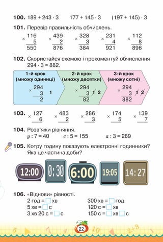 22
100.	189 + 243 · 3			
177 + 145 · 3			
(197 + 145) · 3
101.	Перевір правильність обчислень.
×
116
5
550
×
439
2
876
×
328
3
384
×
231
4
921
×
112
8
896
102.	Скористайся схемою і прокоментуй обчислення
294 · 3 = 882.
1-й крок
(множу одиниці)
1 1 1
2 2
2-й крок
(множу десятки)
3-й крок
(множу сотні)
×
294
3
2
×
294
3
82
×
294
3
882
103.	
×
127
6
×
483
2
×
286
3
×
174
5
×
139
7
104.	Розв’яжи рівняння.
у : 7 = 40				
с : 5 = 155				
а : 3 = 289
105.	Котру годину показують електронні годинники?
Яка це частина доби?
106.	«Віднови» рівності.
2 год = хв						
300 хв = год
5 хв = с							
120 с = хв
3 хв 20 с = с					
150 с = хв с
 