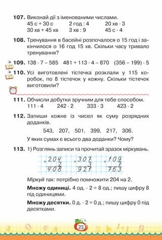 23
107.	Виконай дії з іменованими числами.
45 с + 30 с				
2 год : 4				
20 хв · 3
30 хв + 45 хв			
3 хв : 9					
45 с · 4
108.	Тренування в басейні розпочалося о 15 год і за­
кінчилося о 16 год 15 хв. Скільки часу тривало
тренування?
109.	138 · 7 – 585 481 + 113 · 4 – 870 (356 – 199) · 5
110.	Усі виготовлені тістечка розклали у 115 ко­
робок, по 8 тістечок у кожну. Скільки тістечок
виготовили?
111.	Обчисли добутки зручним для тебе способом.
111 · 4				
242 · 2				
333 · 3				
423 · 2
112.	Запиши кожне із чисел як суму розрядних
доданків.
543, 207, 501, 399, 217, 306.
У яких сумах є всього два доданки? Чому?
113.	1) Розглянь записи та прочитай зразок міркувань.
× × ×
Міркуй так: потрібно помножити 204 на 2.
Множу одиниці. 4 од. ∙ 2 = 8 од.; пишу цифру 8
під одиницями.
Множу десятки. 0 д. ∙ 2 = 0 д.; пишу цифру 0 під
десятками.
 